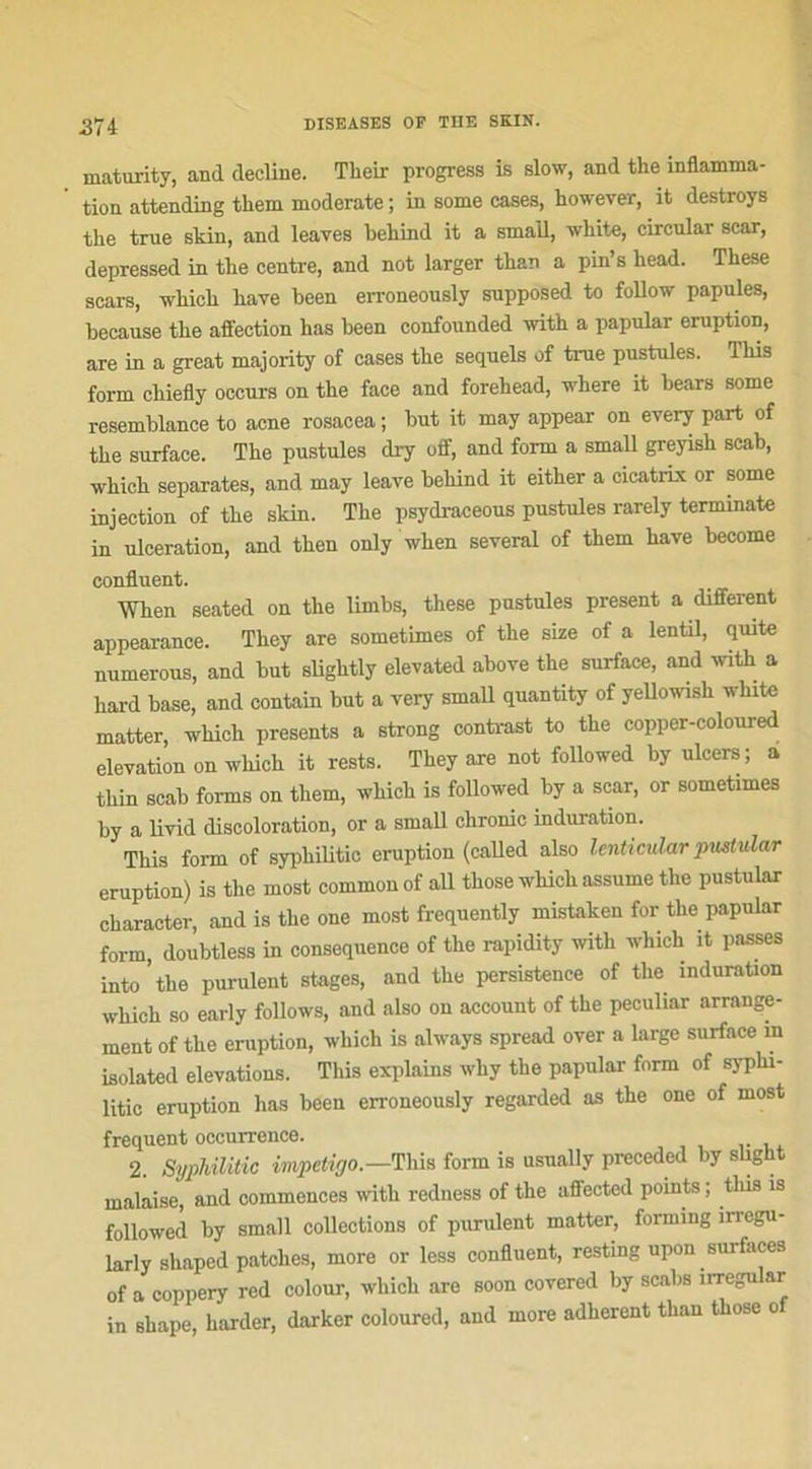 37i maturity, and décliné. Their progress is slow, and the inflamma- tion attending them moderate ; in some cases, however, it destroys tlie true skin, and leaves beliind it a small, wliite, circular scar, depressed in the centre, and not larger than a pin’s head. These scars, which hâve heen erroneously supposed to follow papules, because the affection has been confounded with a papular éruption, are in a great majority of cases the sequels of true pustules. This form chiefly occurs on the face and forehead, where it bears some resemblance to acné rosaeea ; but it may appear on every part of the surface. The pustules dry off, and form a small greyish scab, which séparâtes, and may leave behind it either a cicatrix or some injection of the skin. The psydraceous pustules rarely terrainate in ulcération, and then only when several of them hâve become confluent. When seated on the limbs, these pustules présent a different appearanee. They are sometimes of the size of a lentil, quite numerous, and but sliglitly elevated above the surface, and with a hard base, and contain but a very small quantity of yeUowish white matter, which présents a strong contrast to the copper-coloured élévation on which it rests. They are not followed by ulcers; a thin scab fonns on them, which is followed by a scar, or sometimes by a livid discoloration, or a small clironic induration. This form of sypliilitic éruption (called also lenticular pustular éruption) is the most common of ail those which assume the pustular character, and is the one most frequently mistaken for the papular form, doubtless in conséquence of the rapidity with which it passes into’the purulent stages, and the persistence of tlie induration which so early follows, and also on account of the peculiar arrange- ment of the éruption, which is always spread over a large surface in isolated élévations. This explains why the papular form of syplu- litic éruption has been erroneously regarded as the one of most frequent occurrence. 2. Sypliilitic impétigo.— This form is usually preceded by slight malaise, and commences with redness of the affected points ; tlus is followed by small collections of purulent matter, forming irregu- larly sliaped patelles, more or less confluent, resting upon surfaces of a coppery red colour, which are soon covered by scabs irregular in shape, barder, darker coloured, and more adhèrent than those of