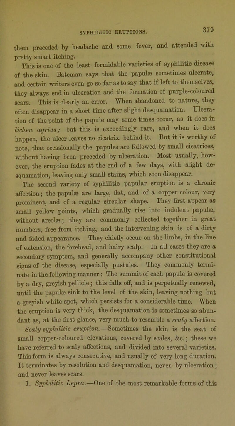 tliem preceded by headache and some fever, and attended with pretty smart itching. This is one of the least formidable varieties of sypbilitie disease of tbe skin. Bateman says tbat the papulæ sometimes ulcerate, and certain writers even go so far as to say that if left to tliemselves, they always end in ulcération and tbe formation of pnrple-coloured scars. This is clearly an error. When abandoned to nature, they often disappear in a short time after slight desquamation. Ulcéra- tion of the point of the papule may some times occur, as it does in lichen acjriua; but this is exceeclingly rare, and when it does happen, the ulcer leaves no cicatrix behind it. But it is worthy of note, that occasionaUy the papules are followed by small cicatrices, without liaving been preceded by ulcération. Most usually, how- ever, the éruption fades at the end of a few days, with slight de- squamation, leaving only small stains, which soon disappear. The second variety of syphilitic papular éruption is a chronie affection ; the papulæ are large, flat, and of a copper colour, very prominent, and of a regular circulai- shape. They first appear as small yellow points, which gradually rise into indolent papulæ, without areolæ ; they are commonly collected together in great numbers, free from itching, and the intervening skin is of a dirty and faded appearance. They chiefly occur on the limbs, in the line of extension, the foreliead, and hairy scalp. In ail cases they are a secondary symptom, and generally accompany other constitutional signs of the disease, especially pustules. They commonly termi- nate in the following manner : The summit of each papule is covered by a dry, greyish pellicle ; this falls off, and is perpetually renewed, until the papulæ sink to the level of the skin, leaving nothing but a greyish white spot, which persista for a considérable time. When the éruption is very thick, the desquamation is sometimes so abun- dant as, at the first glance, very much to resemble a scaltj affection. Scaly syphilitic éruption.—Sometimes the skin is the seat of small copper-coloured élévations, covered by scales, &c. ; these we hâve referred to scaly affections, and divided into several varieties. This form is always consecutive, and usually of very long duration. It terminâtes by resolution and desquamation, never by ulcération ; and never leaves scars. 1. Syphilitic Lepra.—One of the most remarkable forms of this