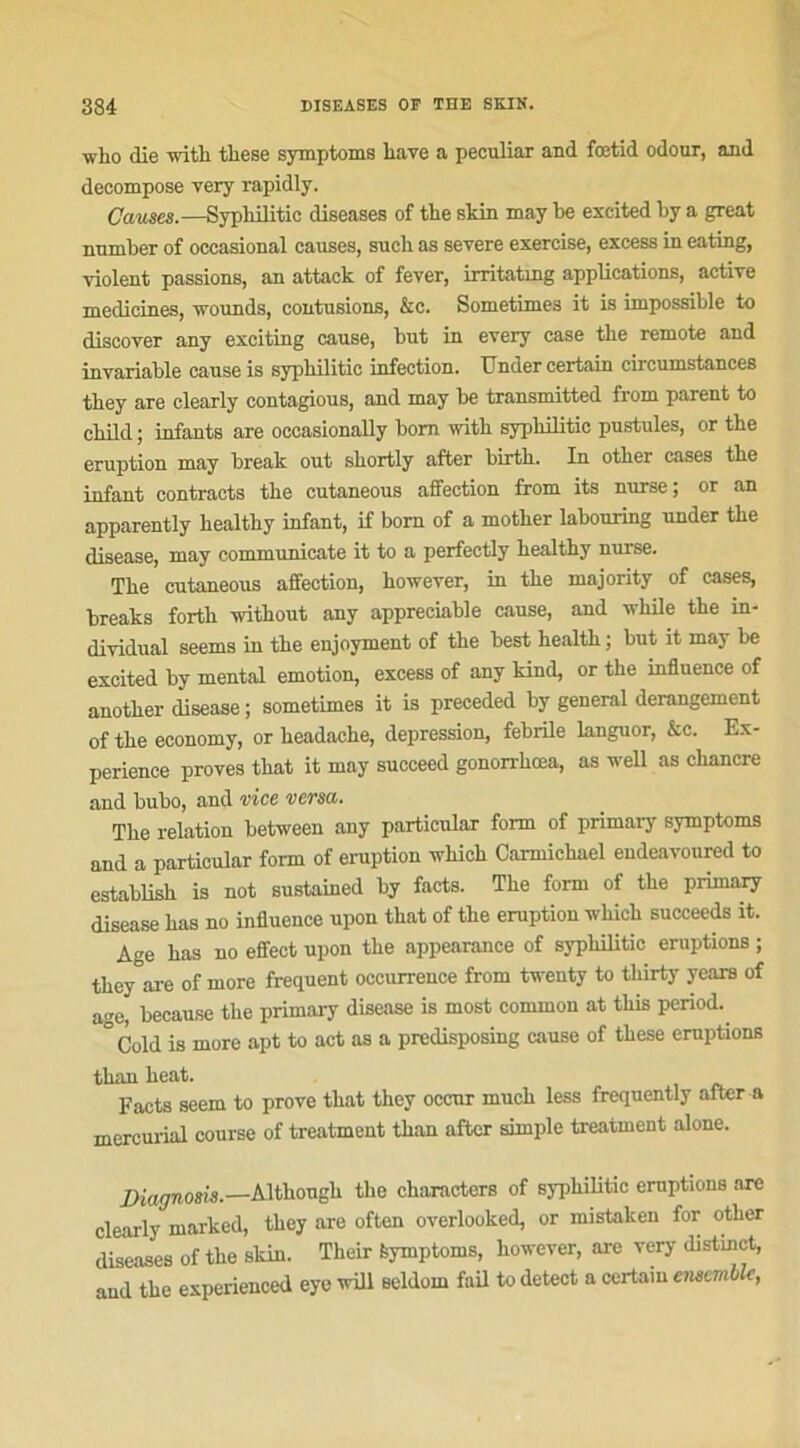 who die witli tliese symptoms liave a peculiar and fœtid odour, and décomposé very rapidly. Causes.—Sypliilitic diseases of the skin may be excited by a great nnmber of occasional causes, suehas severe exercise, excess in eating, violent passions, an attack of fever, irritatxng applications, active medicines, wounds, contusions, &c. Sometimes it is impossible to discover any exciting cause, but in every case the remote and invariable cause is sypliilitic infection. Under certain circumstances they are clearly contagious, and may be transmitted from parent to child ; infants are occasionally bom with sypliilitic pustules, or the éruption may break out shortly after birth. In other cases the infant contracts the cutaneous affection from its nurse; or an apparently healthy infant, if bom of a mother labouring under the disease, may communicate it to a perfectly healthy nurse. The cutaneous affection, hoivever, in the majority of cases, breaks fortli without any appréciable cause, and uliile the in- dividual seems in the enjoyment of the best health ; but it may be excited by mental émotion, excess of any kind, or the influence of another disease ; sometimes it is preceded by general dérangement of the economy, or headache, dépréssion, febrile languor, &c. Ex- périence proves that it may succeed gonorrhœa, as well as chancre and bubo, and vice versa. The relation between any particular form of primary symptoms and a particular form of éruption wliich Carmichael endeavoured to establish is not sustained by facts. The form of the primary disease has no influence upon that of the éruption -winch succeeds it. Age has no effect upon the appearance of sypliilitic éruptions ; they are of more frequent occurrence from twenty to thirty years of âge, because the primary disease is most connnon at tliis period. °Cold is more apt to act as a predisposing cause of these éruptions tlian heat. Facts seem to prove that they occur much less ffequently after a mercurial course of treatment tlian after simple treatment alone. Diagnosis.—Although the characters of sypliilitic éruptions are clearly marked, they are often overlooked, or mistaken for otlier diseases of the skin. Their feymptoms, however, are very distinct, and the experienced eye will seldom fail to detect a certain ensemble,