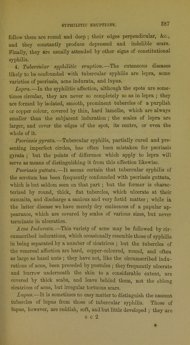 follow them are round and deep ; their edges perpendicular, &c., and they constantly produce depressed and indelible scars. Flnally, they are usually attended by otlier signa of constitutional syphilis. 4. Tubercular syphilitic éruption.—The cutaneous diseases likely to be confounded with tubercular syphilis are lepra, some yarieties of psoriasis, acné indurata, and lupus. Lepra.—In the syphilitic affection, although the spots are some- times circular, they are never so completely so as in lepra ; they are fornied by isolated, smooth, prominent tubercles of a purplish or copper colour, covered by thin, hard lamellæ, which are always smaller than the subjacent induration ; the scales of lepra are larger, and cover the edges of the spot, its centre, or even the whole of it. Psoriasis gyrata.—Tubercular syphilis, partially cured and pre- senting imperfect circles, has often been mistaken for psoriasis gyrata ; but the points of différence which apply to lepra will serve as means of distinguishing it from this affection likewise. Psoriasis guttata.—It seems certain that tubercular syphilis of the scrotum has been frequently confounded with psoriasis guttata, which is but seldom seen on that part ; but the former is charac- terized by round, thick, fiat tubercles, which ulcerate at their summits, and discharge a sanious and very fœtid matter; while in the latter disease we hâve merely dry eminences of a papular ap- pearance, which are covered by scales of various sizes, but never terminate in ulcération. Acné Indurata.—This variety of acné may be followed by cir- cumscribed indurations, which occasionally resemble those of syphilis in being separated by a number of cicatrices ; but the tubercles of the venereal affection are hard, copper-coloured, round, and often as large as hazel nuts ; they hâve not, like the circumscribed indu- rations of acné, been preceded by pustules ; they frequently ulcerate and burrow undemeath the skin to a considérable extent, are covered by thick scabs, and leave beliind them, not the oblong cicatrices of acné, but irregular tortuous scars. Lupus.—It is sometimes no easy matter to distinguish the nascent tubercles of lupus from those of tubercular syphilis. Those of lupus, however, are reddish, soft, and but little developed ; they are o o 2