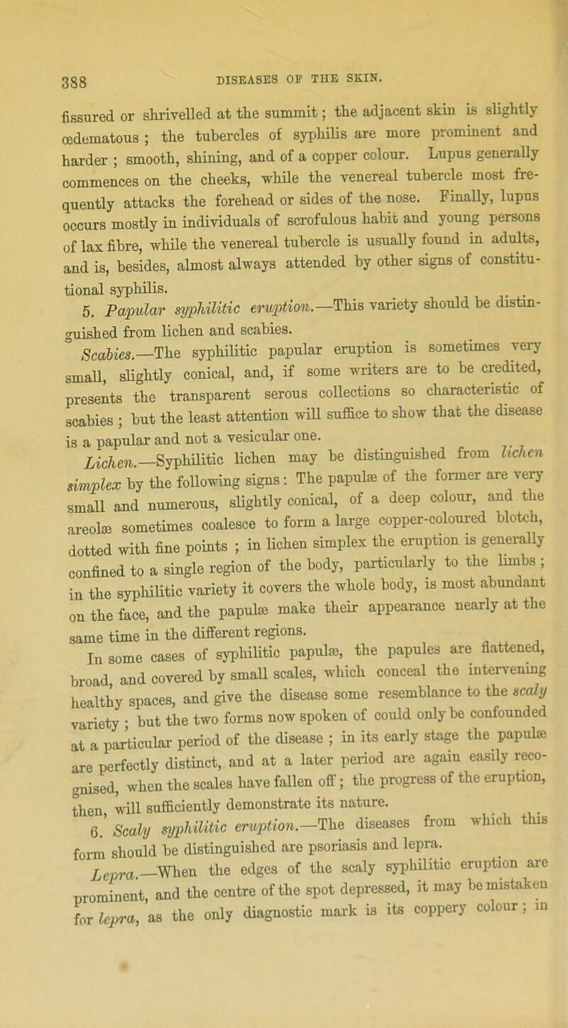 fissured or shrivelled at the summit ; thé adjacent skin is slightly œdematous ; the tubercles of syphilis are more prominent and harder ; smooth, sliining, and of a copper colour. Lupus generally commences on the cheeks, while the venereal tubercle most fre- quently attacks the forehead or sides of the nose. Finally, lupus occurs mostly in individuals of scrofulous habit and young persons of lax fibre, while the venereal tubercle is usually found in adults, and is, besides, almost always attended by other signs of constitu- tional syphilis. 5. Papular syphilitic éruption.—This variety should be distm- o-uished from lichen and scabies. Scabies.—The syphilitic papular éruption is sometimes very small, slightly conical, and, if some writers are to be credited, présents the transparent serous collections so cliaracteristic of scabies ; but the least attention will suffice to show that the disease is a papular and not a vesicular one. Lichen. Syphilitic lichen may be distinguished from lichen simplex by the following signs : The papulæ of the foi-mer are very small and numerous, slightly conical, of a deep colour, and the areolæ sometimes coalesce to form a large copper-coloured blotch, dotted with fine points ; in lichen simplex the éruption .s generally confined to a single région of the body, particularly to the lirnbs ; in the syphilitic variety it covers the whole body, is most abundant on the face, and the papulæ make their appearance nearly at the same time in the different régions. lu some cases of syphilitic papulæ, the papules are flattened, broad and covered by small scales, which conceal the intervemng healthy spaces, and give the disease some resemblance to the scaly variety ; but the two forms now spoken of could only be confounded at a particular period of the disease ; in its early stage the papulæ are perfectly distinct, and at a later period are again easily reco- gnised, when the scales hâve fallen off ; the progress of the éruption, tlien will sufificiently demonstrate its nature. 6.' Scaly syphilitic éruption— The diseases from which this form should be distinguished are psoriasis and lepra. lepra. When the edges of the scaly syphilitic éruption are nrominent, and the centre ofthe spot depressed, it may bemistakeu for lepra, as the only diagnostic mark is its coppery colour ; m