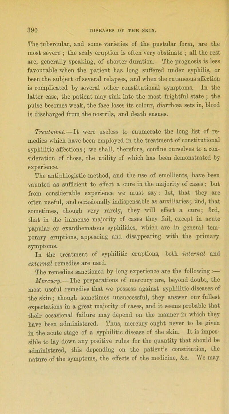 The tubercular, and some varieties of the pustular form, are the most severe ; the scaly éruption is often very obstinate ; ail the rest are, generally speaking, of shorter duration. The prognosis is less favourable when the patient has long suffered under syphilis, or been the subject of several relapses, and when the cutaneons affection is complicated by several other constitutional symptoms. In the latter case, the patient rnay sink into the most frightful State ; the puise becomes weak, the face loses its colour, diarrhœa sets in, blood is discharged from the nostrils, and death ensues. Treatment.—It were useless to enumerate the long list of re- médies which hâve been employed in the treatment of constitutional syphilitic affections ; we shall, therefore, confine ourselves to a con- sidération of those, the utility of which has been demonstrated by expérience. The antiphlogistic method, and the use of émollients, hâve been vaunted as sufficient to effect a cure in the majority of cases ; but from considérable expérience we must say: lst, that they are often useful, and occasionally indispensable as auxiliaries ; 2nd, that sometimes, though very rarely, they vvill effect a cure; 3rd, that in the immense majority of cases they fail, except in acute papular or exantliematous syphilides, which are in general tem- porary éruptions, appearing and disappearing with the primary symptoms. In the treatment of syphilitic éruptions, both internai and externat remedies are used. The remedies sanctioned by long expérience are the following :— Mercury.—The préparations of mercury are, beyond doubt, the most useful remedies that we possess against syphilitic diseases of the skin ; though sometimes unsuccessful, they answer our fullest expectations in a great majority of cases, and it seems probable that their occasional failure may dépend on the manner in which they hâve been administered. Thus, mercury ought never to be given in the acute stage of a syphilitic disease of the skin. It is impos- sible to lay down any positive rules for the quantity that should be administered, this depending on the patient’s constitution, the nature of the symptoms, the effects of the medicine, &c. \Ye may