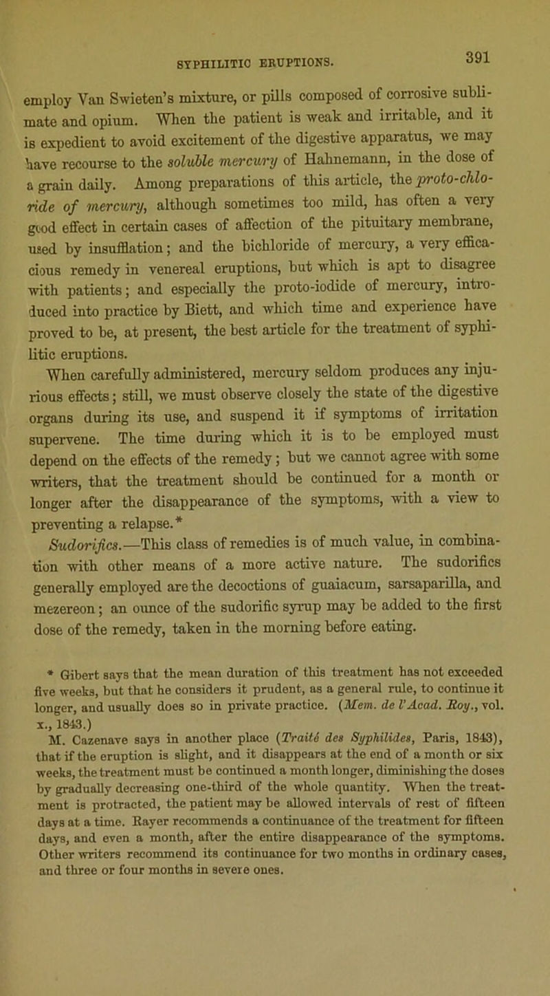employ Van Swieten’s mixture, or pills composed of corrosive subli- mate and opium. When tlie patient is weak and irritable, and it is expédient to avoid excitement of the digestive apparatus, we may hâve recourse to the soluble mercury of Hahnemann, in the dose of a grain daily. Among préparations of this article, the proto-chlo- ride of mercury, although sometimes too mild, has often a very gtod effect in certain cases of affection of the pituitary membrane, used by insufflation ; and the bichloride of mercury, a very effica- cious remedy in venereal éruptions, but which is apt to disagree with patients; and espeeially the proto-iodide of mercury, întro- duced into practice by Biett, and which time and expérience hâve proved to he, at présent, the best article for the treatment of syplii- litic éruptions. When carefully administered, mercury seldom produces any inju- rious effects ; still, we must observe closely the State of the digestive organs during its use, and suspend it if symptoms of irritation supervene. The time during which it is to be employed must dépend on the effects of the remedy ; but we cannot agréé with some writers, that the treatment should be continued for a month or longer after the disappearance of the symptoms, with a view to preventing a relapse.* Sudorifics.—This class of remedies is of mucli value, in combina- tion with other means of a more active nature. The sudorifics generally employed are the décoctions of guaiacum, sarsaparilla, and mezereon ; an ounce of the sudorific syrup may be added to the first dose of the remedy, taken in the morning before eating. * Gibert says that the mean duration of this treatment has not exeeeded flve weeks, but that he considéra it prudent, as a general rule, to continue it longer, and usually does so in private practice. (Mem. de l'Acad. Roy., vol. x., 1843.) M. Cazenave says in another place (Traité des Syphilldea, Paris, 1843), that if the éruption is slight, and it disappears at the end of a month or six weeks, the treatment must be continued a month longer, diminishing the doses by gradually decreasing one-third of the whole quantily. When the treat- ment is protracted, the patient may be allowed intervals of rest of fifteen days at a time. Rayer recommends a continuance of the treatment for fifteen days, and even a month, after the entire disappearance of the symptomB. Other writers recommend its continuance for two months in ordinary cases, and three or four months in severe ones.