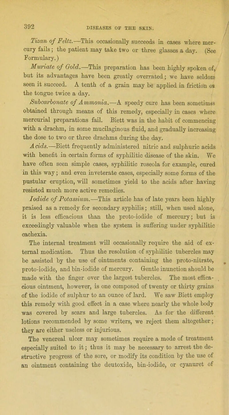 Tizan of Feltz.—Tkis occasionally succeeds in cases wkere mer- cury fails ; tlie patient may take two or three glasses a day. (See Formulary.) Muriate of Gold.—Tliis préparation kas keen kigkly spoken of, kut its adyantages kave keen greatly overrated; we kave seldom seen it succeed. A tentk of a grain may ke applied in friction ou tke tongue twice a day. Subcarbonate of Ammonia.—A speedy cure kas keen somet-imts oktained tkrougk means of tkis remedy, especially in cases wkere mercurial préparations fail. Biett was in tke kakit of commencing witk a drackm, in sonie mucilaginous fluid, and gradually increasing tke dose to two or tkree drackms during tke day. Acids.—Biett frequently administered nitric and sulpkuric acids witk kenefit in certain forms of sypkilitic disease of tke skin. We kaye often seen simple cases, sypkilitic roseola for example, cured in tkis way ; and eyen inveterate cases, especially some forms of tke pustular éruption, will sometimes yield to tke acids after kaving resisted muck more active remedies. lodide of Potassium.-—Tkis article kas of late years keen kigkly praised as a remedy for secondary sypkilis ; still, wken used alone, it is less efficacious tkan tke proto-iodide of mercury; kut is exceedingly valuakle wken tke System is suffering under sypkilitic cackexia. Tke internai treatment will occasionally require tke aid of ex- temal médication. Tlius tke resolution of sypkilitic tukercles may ke assisted ky tke use of ointments containing tke proto-nilrate, proto-iodide, and kin-iodide of mercury. Gentle immction skould ke made witk tke finger over tke largest tukercles. Tke most effica- cious ointment, kowever, is one composed of twenty or tkirty grains of tke iodide of sulpkur to an ounce of lard. We saw Biett employ tkis remedy witk good effect in a case wkere nearly tke wkole kody was covered ky scars and large tukercles. As for tke different lotions recommended ky some writers, we reject tkem altogetker ; tkey are eitker useless or injurious. Tke venereal ulcer may sometimes require a mode of treatment especially suited to it ; tlius it may ke necessary to arrest tke de- structive progress of tke sore, or modify its condition ky tke use of an ointment containing tke deutoxide, kin-iodide, or cyanuret of