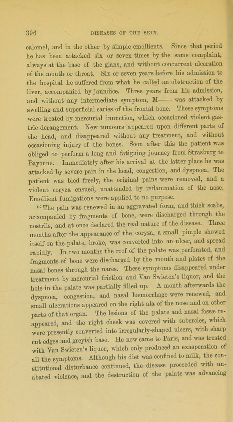 calomel, and in the other by simple émollients. Since that period he bas been attacked six or seven times by the sanie complaint, ahvays at the base of the glans, and without concurrent ulcération of the mouth or throat. Six or seven years before his admission to the hospital he suffered from what he called an obstruction of the liver, accompanied byjaundice. Three years from his admission, and without any intermediate symptom, M was attacked by swelling and superficial caries of the frontal bone. These symptoms were treated by mercurial inunction, wliich occasioned violent gas- tric dérangement. New tumours appeared upon different parts of the head, and disappeared without any treatment, and without occasioning injury of the bones. Soon after this the patient was obliged to perform a long and fatiguing joumey from Strasburg to Bayonne. Immediately after his arrivai at the latter place he was attacked by severe pain in the head, congestion, and dyspnœa. The patient was bled freely, the original pains were removed, and a violent coryza ensued, unattended by inflammation of the nose. Emollient fumigations were applied to no purpose. “ The pain was renewed in an aggravated form, and thick scabs, accompanied by fragments of bone, were discharged through the nostrils, and at once declared the real nature of the disease. Three montlis after the appearance of the coryza, a small pimple sliowed itself on the palate, broke, was converted into an ulcer, and spread rapidly. In two montlis the roof of the palate was perforated, and fragments of bone were discharged by the mouth and plates of the nasal bones through the nares. These symptoms disappeared under treatment by mercurial friction and Van Swieten’s liquor, and the hole in the palate was partially filled up. À month afterwards the dyspnœa, congestion, and nasal hæmorrhage were renewed, and small ulcérations appeared on the right ala of the nose and on other parts of that organ. The lésions of the palate and nasal fossæ re- appeared, and the right cheek was covered with tubercles, which were presently converted into irregularly-sliaped ulcers, with sharp eut edges and greyish base. He now came to Paris, and was treated with Van Swieten’s liquor, which only produced an exaspération of ail the symptoms. Althougli his (liet was confined to milk, the con- stitutional disturbance continued, the disease proceeded with un- abated violence, and the destruction of the palate was advancmg
