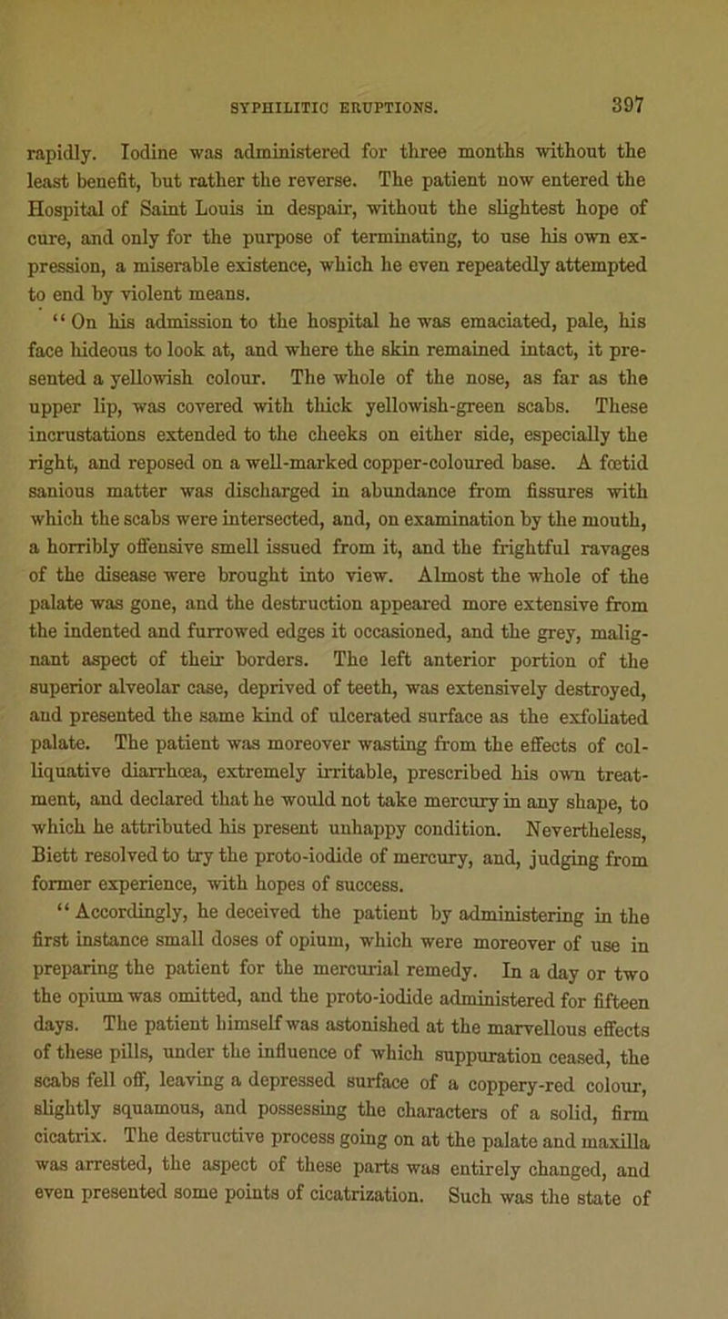 rapidly. Iodine was administered for three months with out the least benefit, but ratlier the reverse. The patient now entered the Hospital of Saint Louis in despair, without the slightest hope of cure, and only for the purpose of terminating, to use his own ex- pression, a misérable existence, which lie eveu repeatedly attempted to end by violent means. “On his admission to the hospital he was emaciated, pale, his face liideous to look at, and where the skin remained intact, it pre- sented a yellowish colour. The whole of the nose, as far as the upper lip, was covered with tliick yellowisli-green scabs. These incrustations extended to the cheeks on either side, especially the right, and reposed on a well-marked copper-coloured base. A fœtid sanious matter was discharged in abundance from fissures with which the scabs were intersected, and, on examination by the mouth, a horribly offensive smell issued from it, and the frightful ravages of the disease were brought into view. Almost the whole of the palate was gone, and the destruction appeared more extensive from the indented and furrowed edges it occasioned, and the grey, malig- nant aspect of their borders. The left anterior portion of the superior alveolar case, deprived of teeth, was extensively destroyed, and presented the same kind of ulcerated surface as the exfoliated palate. The patient was moreover wasting from the effects of col- liquative diarrhœa, extremely irritable, prescribed his own treat- ment, and declared tliat he would not take mercury in any shape, to which he attributed his présent unhappy condition. Nevertheless, Biett resolvedto try the proto-iodide of mercury, and, judging from former expérience, with hopes of success. “ Accordingly, he deceived the patient by administering in the first instance small doses of opium, which were moreover of use in preparing the patient for the mercurial remedy. In a day or two the opium was omitted, and the proto-iodide administered for fifteen days. The patient bimselfwas astonished at the marvellous effects of these pills, under the influence of which suppuration ceased, the scabs fell off, leaving a depressed surface of a coppery-red colour, slightly squamous, and possessing the characters of a solid, firm cicatrix. The destructive process going on at the palate and maxilla was arrested, the aspect of these parts was cntirely changed, and even presented some points of cicatrization. Such was the State of