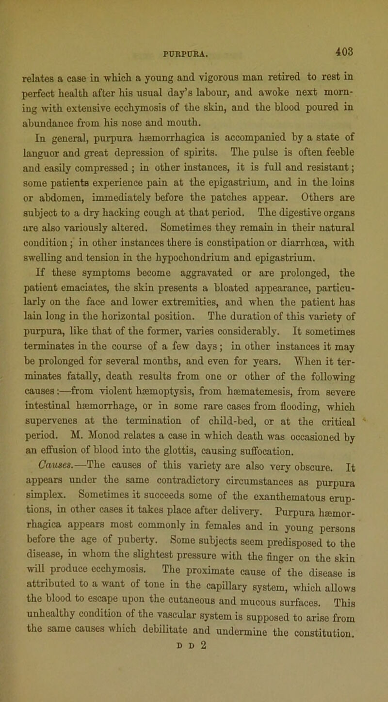 relates a case in winch a young and vigorous man retired to rest in perfect health after bis usual day’s labour, and awoke next morn- ing witli extensive ecchymosis of the skin, and tlie blood poured in abundance from his nose and mouth. In general, purpura hæmorrhagica is accompanied by a State of languor and great dépréssion of spirits. The puise is often feeble and easily compressed ; in other instances, it is full and résistant ; some patients expérience pain at the epigastrium, and in the loins or abdomen, immediately before the patches appear. Others are subject to a dry hacking cough at that period. The digestive organs are also variously altered. Sometimes they remain in their natural condition; in other instances there is constipation or diarrhœa, with swelling and tension in the hypochondrium and epigastrium. If these symptoms become aggravated or are prolonged, the patient emaciates, the skin présents a bloated appearance, particu- larly on the face and lower extremities, and when the patient bas lain long in the horizontal position. The duration of this variety of purpura, like that of the former, varies considerably. It sometimes terminâtes in the course of a few days ; in other instances it may be prolonged for several months, and even for years. 'When it ter- minâtes fatally, death results from one or other of the following causes :—from violent hæmoptysis, from hæmatemesis, from severe intestinal hæmorrhage, or in some rare cases from fiooding, which supervenes at the termination of child-bed, or at the critical period. M. Monod relates a case in which death was occasioned by an effusion of blood into the glottis, causing suffocation. Causes.—The causes of this variety are also very obscure. It appears under the same contradictory circumstances as purpura simplex. Sometimes it succeeds some of the exanthematous érup- tions, in other cases it takes place after delivery. Purpura hæmor- rhagica appears most commonly in females and in young persons before the âge of puberty. Some subjects seem predisposed to the disease, in whom the slightest pressure with the finger on the skin will produce ecchymosis. The proximate cause of the disease is attributed to a want of tone in the capillary System, which allows the blood to escape upon the cutaneous and mucous surfaces. This unhealthy condition of the vascular System is supposed to arise from the same causes which debilitate and undermine the constitution. d d 2