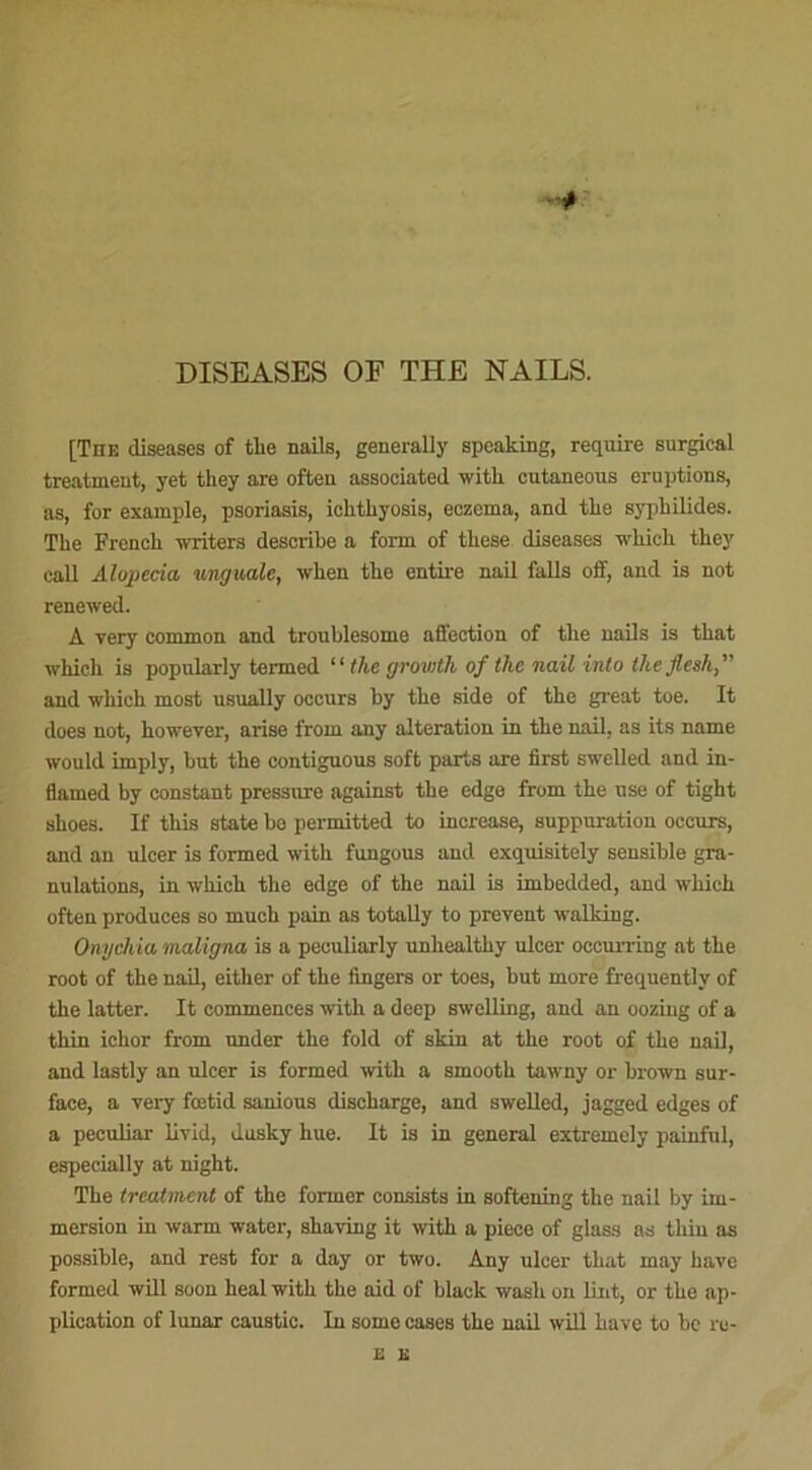 DISEASES OE THE NAILS. [The diseases of tlie nails, generally spcaking, require surgical treatment, yet tliey are often associated witlx cutaneous éruptions, as, for example, psoriasis, iclitliyosis, eczema, and tlie syphilides. The Frenck writers descrike a form of tkese diseases wkick tkey call Alojpeda linguale, wken tke entire nail falls off, and is not renewed. A yery common and troublesome affection of tke nails is tkat whieh is popularly termed “ tlie growth of the nail into theflesh,” and wkick most usually oecurs by tke side of tke great toe. It does not, kowever, arise from any alteration in tke nail, as its name would imply, but tke contiguous soft parts are first swelled and in- flamed by constant pressure against tke edge from tke use of tigkt skoes. If tkis State be permitted to increase, suppuration occurs, and an ulcer is formed witli fungous and exquisitely sensible gra- nulations, in wkick tke edge of tke nail is imbedded, and wkick often produces so muck pain as totally to prevent walking. Onyckia maligna is a peculiarly unkealtky ulcer oceurring at tke root of tke nail, eitker of tke Angers or toes, but more frequently of tke latter. It commences witk a deep swelling, and an oozing of a tkin iclior from under tke fold of skin at tke root of tke nail, and lastly an ulcer is formed witk a smootk tawny or brown sur- face, a very fœtid sanious discharge, and swelled, jagged edges of a peculiar livid, dusky hue. It is in general extremely painful, especially at night. Tke treatment of tke former consista in softening tke nail by im- mersion in warm water, shaving it witk a piece of glass as thiu as possible, and rest for a day or two. Any ulcer tkat may kave formed will soon keal witk tke aid of blaok wasli on lint, or tke ap- plication of lunar caustic. In some cases tke nail will kave to be ru-