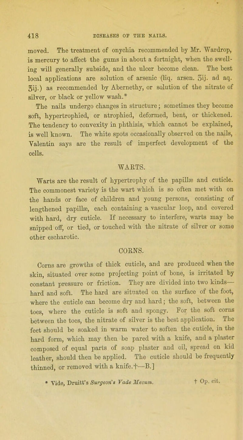 moved. Tke treatment of onycliia recommended by Mr. Wardrop, is mercury to affect tke gums in about a fortnight, when tke swell- ing will generally subside, and tke ulcer become clean. Tke best local applications are solution of arsenic (liq. arsen. 3ij- ad aq. gij.) as recommended by Abernethy, or solution of tke nitrate of silver, or black or yellow wasli.* Tke nails nndergo ckanges in structure ; soinetimes tkey become soft, kypertropkied, or atrophied, deformed, bent, or thickened. Tke tendency to convexity in pktkisis, which cannot be explained, is well known. Tke wkite spots occasionally observed on tke nails, Valentin says are tke resuit of imperfect development of the cells. WARTS. Warts are tke resuit of kypertropky of tke papillæ and cuticle. Tke commonest variety is tke wart wkich is so often met with on tke kands or face of ckildren and young persons, consisting of lengtkened papillæ, eack containing a vascular loop, and covered witk hard, dry cuticle. If necessary to interfère, warts may be snipped off, or tied, or touched witk tke nitrate of silver or some otkér esckarotic. CORNS. Corns are growtks of tkick cuticle, and are produced wken the skin, situated over some projecting point of bone, is irritated by constant pressure or friction. Tkey are divided into two kinds— kard and soft. The hard are situated on tke surface of the foot, where the cuticle ean become dry and kard ; the soft, between the toes, wkere the cuticle is soft and spongy. For the soft corns between the toes, tke nitrate of silver is the best application. The feet should be soaked in warm water to soften the cuticle, in tke kard l’orm, wkich may tlien be pared witk a knife, and a plaster composed of equal parts of soap plaster and oil, spread on kid leatker, skould thon be applied. The cuticle should be frequently thinned, or removed with a knife.f—B.] Vide, Druitt’s Surgeon’* Vade Mecum. f Op. cit.