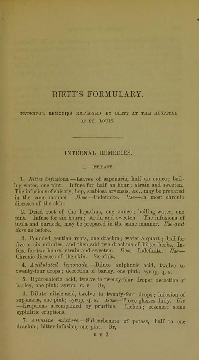 BIETT’S FORMULARY. PRINCIPAL REMEDIES EMPLOYED BY BIETT AT THE HOSPITAL OF ST. LOUIS. INTERNAL REMEDIES. I.—PTISANS. 1. Bitter infusions.—Leaves of saponaria, half an ounce; boil- ing water, one pint. Infuse for half an hour ; strain and sweeten. The infusions of chicory, hop, scahiosa arvensis, &c., may be prepared in the same manner. Dose—Indefinite. Use—In most chronic diseases of the skin. 2. Dried root of the lapathus, one ounce ; boiling water, one pint. Infuse for six hours ; strain and sweeten. The infusions of inula and burdoek, may be prepared in the same manner. Use and dose as before. 3. Pounded gentian roots, one draehm ; water a quart ; boil for five or six minutes, and then add two draehms of bitter herbs. In- fuse for two hours, strain and sweeten. Dose—Indefinite. Use— Chronic diseases of the skin. Scrofula. 4. Acidulated lemonade.—Dilute sulpliuric acid, twelve to twenty-four drops ; décoction of barley, one pint ; syrup, q. s. 5. Hydrochloric acid, twelve to twenty-four drops ; décoction of barley, one pint ; syrup, q. s. Or, 6. Dilute nitric acid, twelve to twenty-four drops ; infusion of saponaria, one pint ; syrup, q. s. Dose—Three glasses daily. Use —Eruptions accompanied by pruritus. Lichen; eczema; some syphilitic éruptions. 7. Alkaline mixture.—Suhcarbonate of potass, half to one draehm ; bitter infusion, one pint. Or, e e 2