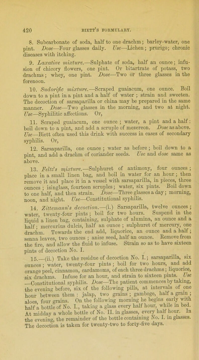 8. Subcarbonate of soda, half to one draehm ; barley-water, one pint. Dose—Four glasses daily. Use—Lichen ; prurigo; chronic diseases with itching. 9. Laxative mixture.—Sulphate of soda, half an ounce; infu- sion of chicory flowers, one pint. Or bitartrate of potass, two drachms ; whey, one pint. Dose—Two or three glasses in the forenoon. 10. Sndorific mixture.—Scraped guaiacum, one ounce. Boil down to a pint in a pint and a half of water ; strain and sweeten. The décoction of sarsaparilla or china may be prepared in the same manner. Dose—Two glasses in the morning, and two at night. Use—Sypliilitie affections. Or, 11. Scraped guaiacum, one ounce ; water, a pint and a half : boil down to a pint, and add a scruple of mezereon. Dose as above. Use—Biett often used this drink with success in cases of secondary syphilis. Or, 12. Sarsaparilla, one ounce ; water as before ; boil down to a pint, and add a draehm of coriander seeds. Use and dose same as aboyé. 13. Feltz's mixture.—Sulphuret of antimony, four ounces ; place in a small linen bag, and boil in water for an hour ; then remove it and place it in a vessel with sarsaparilla, in pièces, three ounces ; isinglass, fourteen scruples ; water, six pints. Boil down to one half, and then strain. Dose—Three glasses a day ; morning, noon, and night. Use—Constitutional syphilis. 14. Zittcmann's décoction.—(i.) Sarsaparilla, twelve ounces ; water, twenty-four pints ; boil for two hours. Suspend in the liquid a linen bag, containing, sulphate of alumina, an ounce and a half ; mercurius dulcis, half an ounce ; sulphuret of mercury, one draehm. Towards the end add, liquorice, an ounce and a half ; senna leayes, two ounces ; anise seed, half an ounce. Remove from the lire, and allow the fluid to infuse. Strain so as to hâve sixteen pints of décoction No. I. 15. (ü.) Take the residue of décoction No. I.; sarsaparilla, six ounces ; water, twenty-four pints ; boil for two hours, and add orange peel, cinnamon, cardamoms, of each three drachms ; liquorice, six drachms. Infuse for an hour, and strain to sixteen pints. Use Constitutional syphilis. Dose—The patient commences by taking, the evening before, six of the following pills, at intcrvals of one hour between thern : jalap, two grains; gamboge, _ half a grain ; aïoes four grains. On the following morning he begins early with half à bottle of No. I., taking a glass every half hour, while in bed. At midday a whole bottle of No. IL in glasses, every half hour. In the evening, the remainder of the bottle containing No. I. in glasses. The décoction is taken for twenty-two to forty-five days.