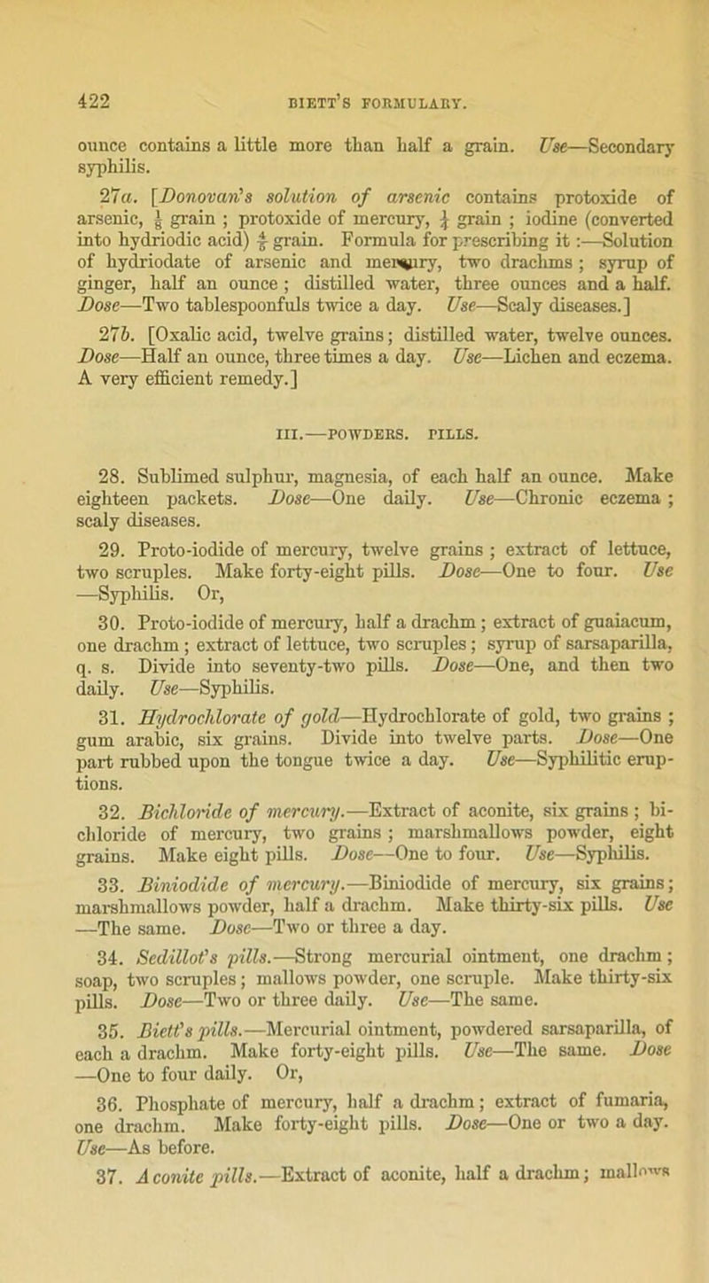 ounee contains a little more tlian lialf a grain. Use—Secondary syphilis. 27a. [Donovan's solution of arsenic contains protoxide of arsenic, g grain ; protoxide of mercury, j grain ; iodine (converted into hydriodic acid) f grain. Formula for preseribing it :—Solution of hydriodate of arsenic and mercury, two draclims ; syrup of ginger, lialf an ounee ; distilled water, three ounees and a half. Dose—Two tablespoonfuls twice a day. Use—Scaly diseases.] 276. [Oxalic acid, twelve grains ; distilled water, twelve ounees. Dose—Half an ounee, three times a day. Use—Lichen and eczema. A very efficient remedy.] III. POWDERS. TILLS. 28. Sublimed sulphur, magnesia, of each half an ounee. Make eighteen packets. Dose—One daily. Use—Chronic eczema ; scaly diseases. 29. Proto-iodide of mercury, twelve grains ; extract of lettuce, two scruples. Make forty-eight pills. Dose—One to four. Use —Syphilis. Or, 30. Proto-iodide of mercury, half a drachm ; extract of guaiacum, one drachm ; extract of lettuce, two scruples ; syrup of sarsaparilla, q. s. Divide into seventy-two pills. Dose—One, and then two daily. Use—Syphilis. 31. Eydrochlorate of gold—Hydrochlorate of gold, two grains ; gum arabic, six grains. Divide into twelve parts. Dose—One part rubbed upon the tongue twice a day. Use—Syphilitic érup- tions. 32. Bichloride of mercury.—Extract of aconite, six grains ; bi- cliloride of mercury, two grains ; marshmallows powder, eight grains. Make eight pills. Dose—One to four. Use—-Syphilis. 33. Biniodide of mercury.—Biniodide of mercury, six grains; marshmallows powder, half a drachm. Make thirty-six pills. Use —The same. Dose—Two or three a day. 34. SedilloCs pills.—Strong mercurial ointment, one drachm ; soap, two scruples ; mallows powder, one scruple. Make thirty-six pills. Dose—Two or three daily. Use—The same. 35. Biett's pills.—Mercurial ointment, powdered sarsaparilla, of each a drachm. Make forty-eight pills. Use—The same. Dose —One to four daüy. Or, 36. Phosphate of mercury, half a drachm ; extract of fumaria, one drachm. Make forty-eight pills. Dose—One or two a day. Use—As before. 37. A conite pills.—Extract of aconite, half a drachm ; mallows