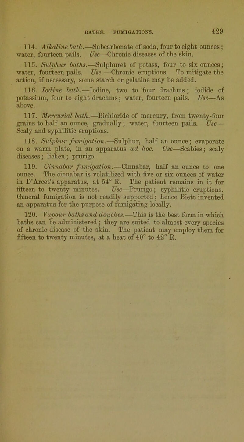 114. Alhaline bath.—Subcarbonate of soda, fourto eight ounces ; water, fourteen pails. Use—Chronic diseases of the skin. 115. Sulphur batlis.—Sulphuret of potass, four to six ounces; water, fourteen pails. Use.—Chronic éruptions. To mitigate the action, if necessary, some starcli or gélatine may be added. 116. Iodine bath.—Iodine, two to four drachms ; iodide of potassium, four to eight draclims ; water, fourteen pails. Use—As above. 117. Mercurial bath.—Bichloride of mercury, from twenty-four grains to half an ounce, gradually ; water, fourteen pails. Use— Scaly and syphilitic éruptions. 118. Sulphur fumigation.—Sulphur, half an ounce; evaporate ou a warm plate, in an apparatus ad hoc. Use—Scabies; scaly diseases; lichen; prurigo. 119. Cinnabar fumigation.—Cinnabar, half an ounce to one ounce. The cinnabar is volatilized witli five or six ounces of water in D’Arcet’s apparatus, at 54° R. The patient remains in it for fifteen to twenty minutes. Use—Prurigo; syphilitic éruptions. General fumigation is not readily supported ; hence Biett invented an apparatus for the purpose of fumigating locally. 120. Vapour buths and douches.—This is the best form in wkicli batlis can be administered ; they are suited to almost every species of chronic disease of the skin. The patient may employ them for fifteen to twenty minutes, at a beat of 40° to 42° R.