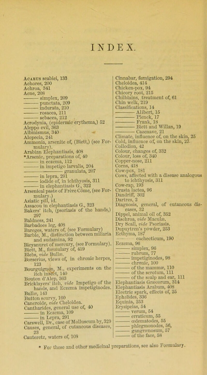 INDEX. Acabits scabiei, 133 Achores, 200 Achroa, 341 Acné, 208 simplex, 209 punctata, 209 indurata, 210 rosacea, 211 sebacea, 212 Acrodynia, (epidermic erythema,) 52 Aleppo evil, 363 Albinismus, 340 Alopecia, 241 Ammonia, arsenite of, (Biett,) (sce For- mulary). Arabian Elepliantiasis, 408 ♦Arsenic, préparations of, 40 in eczema, 112 in impétigo larvalis, 204 granulata, 207 in lepra, 291 iodide of, in iclithyosis, 311 in elepliantiasis G., 322 Arsenical paste of Frère Corne, (see For- mulary.) Asiatic pill, id. Assacou in elepliantiasis G., 323 Bakers’ itcb, (psoriasis of the liands,) 297 Baldness, 241 Barbadoes leg, 408 Bareges, waters of, (see Formulary) Barbie, M., distinction between nuliaria and sudamina, 92 Bicyanurct of mercury, (sce Formulary). Biett, M., formulary of, 419 Blebs, vide Bullæ. Borserius, views of, in cliromc herpès, 123 Bourguignon. M., experiments on the itcli insCct, 140 Bouton d’Alep, 303 Bricklaycrs’ itch, vide Impétigo of the liands, and Eczema impetiginodes. Bullæ, 143 Button scurvy, 160 Cancroide, vide Cheloidea.. Cantharides, general use of, ‘10 in Eczema, 109 in Lepra, 291 Carswcll, Dr., case of Molluscum by,329 Causes, general, of cutaneous diseuses, 23 Cautcrctz, waters of, 108 Cinnabar, fumigation, 294 Cheloidea, 414 Chicken-pox, 94 Chicory root, 215 Cliilblains, treatment of, 61 Cliin welk, 219 Classifications, 14 Alibert, 15 Plenck, 17 Frank, 18 Biett and Willan, 19 Cazenave, 21 Climate, influence of, on the skin, 25 Cold, influence oÇ on the skin, 27. Collodion, 42 Colour, changes of, 332 Colour, loss of, 340 Copper-nose, 211 Corns, 418 Cow-pox, 181 Cows, aflected with a disease analogous to ichthyosis, 311 Cow-rap, 193 Crusta lactea, 96 Dandriff, 302 Dartres, 2 Diagnosis, general, of cutaneous dis- eases, 32 Dippel, animal oil of, 352 Discliroa, vide Maculæ. Dry Scall, vide Psoriasis. Dupuytren’s powder, 253 Ecthyma, 187 cachecticum, 190 Eczema, 96 simplex, 96 rubrum, 77 impetiginodes, 98 chronic, 100 of the mammie, 110 of the scrotum, 111 of the scalp and car, 111 Elepliantiasis Græcorum, 314 Elepliantiasis Arabum, 408 Electric spark, eflects of, 25 Ephelides, 336 Equinia, 253 Erysipelas, 54 verum, 54 erraticum, 65 œdematodes, 55 phlegmonodos, 56, gangrænosum, 57 of the face, 58 * Foi- tlicse and other médicinal préparations, see also Formuler,.