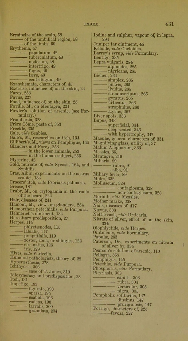 Erysipelas of the scalp, 58 of the urabilical région, 58 of the limbs, 59 Erythema, 47 papnlatum, 48 tuberculatum, 48 nodosum, 48 intertrigo, 49 fugax, 49 læve, 49 centrilugum, 49 Exanthcmata, eharacters of, 45 Exercise, influence of, on the skin, 24 Farcy, 253 Favus, 227 Food, influence of, on the skin, 25 Foville, M., on Mentagra, 221 Fowler’s solution of arsenic, (see For- mulary.) Frambœsia, 323 Frère Côme, paste of, 353 Freckie, 335 Gale, vide Scabies. Gale's, M., researches on iteh, 134 Gillibert’s, M., views on Perapliigus, 145 Glanders and Farcy, 253 in the lower animais, 253 in the human subject, 255 Glycérine, 42 Goid, muriate of, vide Sycosis, 164, and Syphilis. Gras, Albin, experiments ou the ncarus scabiei, 134 Grocers’ iteh, vide Psoriasis palmaria. Grease, 181 Gruby, M., on crytogamia in the roots of the beard, 222 Hair, diseases of, 241 Hamont, M., views on glanders, 254 Hæmorrhœa petechialis, vide Purpura. Helmerich's oiutmeut, 134 Hereditary prédisposition, 27 ïlerpes, 114 phlyctænodes, 115 labialis, 117 prajputialis, 119 zoster, zona, or shinglcs, 122 circinatus, 126 — iris, 129 Hives, vide Varicelle. Humoral pathologists, theory of, 28 Hyperæsthesia, 278 Iehtliyosis, 306 case of T. Jones, 310 Idiosyncrasy and prédisposition, 28 1tch,131 Impétigo, 193 flgurata, 193 sparsa, 195 scabida, 196 rodens, 196 ■ larvalis, 200 granulata, 20-1 Iodine and sulphur, vapour of) in lepra, 294 Juniper tar ointment, 44 Keloide, vide Cheloidea. Larrey’s syrup, vide Formulary. Lentigo, 335 Lepra vulgaris, 284 alphoides, 285 nigrieans, 285 Lichen, 264 simplex, 265 pilaris, 265 lividus, 265 circumscriptus, 265 gyratus, 265 urticatus, 266 strophulus, 266 agrius, 267 Liver spots, 336 Lupus, 31.3 superfleial, 344 ) deep-seated, 346 | with liypertrophy, 347 Maculæ, general eharacters of, 331 ; Magnifying glass, utility of, 37 Malum Alepporum, 363 Mcasles, 65, Mentagra, 219 Miliaria, 89 I rubra, 91 I alba, 91 Miliary lever, 89 Moles, 338 Molluscum, 328 contagiosum, 328 —— non-contugiosum, 328 Morbilli, vide Measles. Mother marks, 338 Nails, diseases of, 417 Nævus, 338 Nettle-rash, vide Urticaria. Nitrate of silvcr, efl'ect of on the skin 331 Olophlyetide, vide Herpes. Ointments, vide Formulary. Papulte, 263 Paterson, Dr., experiments on nitrate of silver by, 334 Pearson’s solution of arsenic, 110 Pellagra, 358 Pemphigus, 145 Petechiæ, vide Purpura. Phosphorus, vide Formulary. Pityriasis, 302 eapitis, 303 rubra, 301 versieolor, 305 nigra, 305 PompholLx softtarius, 147 diutinus, 147 pruriginosis, 147 Porrigo, eharacters of, 225 favosa, 227