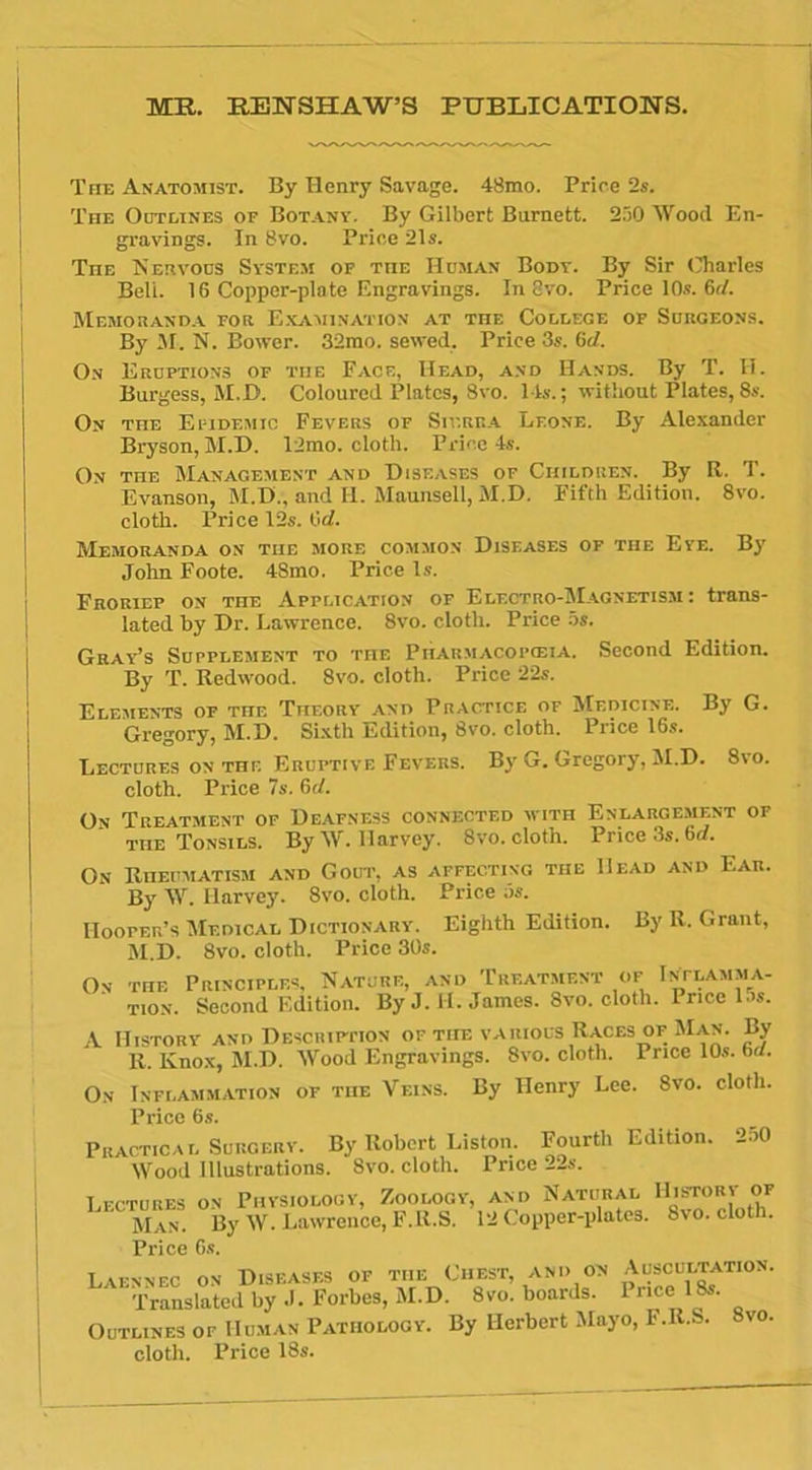 MK. EENSHAW’S PUBLICATIONS. The Anatomist. By Henry Savage. 48mo. Price 2s. The Outlines of Bot an y. By Gilbert Bumett. 250 Wood En- gravings. In 8vo. Price 21s. TnE Nervous System of tue Human Body. By Sir Charles Beli. 16 Copper-plate Engravings. In 8vo. Price 10s. 6c/. Memoranda for Examination at the College of Surgeons. By M. N. Power. 32mo. sewed, Price 3s. 6d. On Eruptions of the Face, Head, and Hands. By T. H. Burgess, M.D. Coloured Plates, 8vo. l is. ; without Plates, 8s. On the Efidemic Fevers of Sierra Leone. By Alexander Bryson, M.D. 12mo. cloth. Price 4s. On the Management and Disf.ases of Children. By R. T. Evanson, M.D;, and II. Maunsell, M.D. Fifth Edition. 8vo. cloth. Price 12s. M. Memoranda on tue more common Diseases of the Eye. By John Foote. 48mo. Price ls. Froriep on THE Application of Electro-Magnetism : trans- lated by Dr. Lawrence. 8vo. cloth. Price 5s. Gray’s Supplément to the Pharmacopœia. Second Edition. By T. Redwood. 8vo. cloth. Price 22s. Eléments of the Theory and Practice of Medicine. By G. Gregory, M.D. Sixth Edition, 8vo. cloth. Price 16s. Lectures on the Eruptive Fevers. By G. Gregory, M.D. 8vo. cloth. Price 7s. 6cl. On Treatment of Deafness connected with Enlargement of THE Tonsils. By W. Harvey. 8vo. cloth. Price 3s. 6d. On Riiehmatism and Goût, as affectixg the Head and Ear. By W. Ilarvey. 8vo. cloth. Price ôs. HoorER’s Medical Dictionary. Eighth Edition. By K. Grant, M.D. 8vo. cloth. Price 30s. On the Prinoiples, Nature, and Treatmf.nt of Inflamma- tion. Second Edition. By J. H. James. 8vo. cloth. Price las. A IIistory and Descripiton of the various Races of Man. By R. Knox, M.D. Wood Engravings. 8vo. cloth. Price 10s. 6d. On Inflammation of tue Veins. By Henry Lee. 8vo. cloth. Price 6s. Pkactical Surcery. By Robert Liston. Fourth Edition. 2o0 Wood Illustrations. 8vo. cloth. Price 22s. Lectures on Physiology, Zoology, Man. By W. Lawrence, F.R.S. Price 6s. and Natural 12 Copper-plates. IIistory of 8vo. cloth. Laennec on Diseases of the Ouest, and on Auscultatio. . Translated by J. Forbes, M.D. 8vo. boards. Puce 18s. Outlines of Human Pathology. By Herbert Mayo, F.R.S. Svo. cloth. Price 18s.