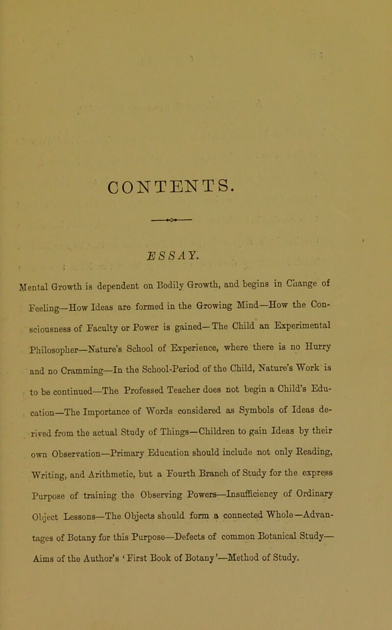 CONTENTS. ESSAY. Mental Growth is dependent on Bodily Growth, and begins in Change of Feeling—How Ideas are formed in the Growing Mind—How the Con- sciousness of Faculty or Power is gained-The Child an Experimental Philosopher—Nature's School of Experience, where there is no Hurry and no Cramming—In the School-Period of the Child, Nature’s Work is to be continued—The Professed Teacher does not begin a Child’s Edu- cation—The Importance of Words considered as Symbols of Ideas de- rived from the actual Study of Things—Children to gain Ideas by their own Observation—Primary Education should include not only Heading, Writing, and Arithmetic, but a Fourth Branch of Study for the express Purpose of training the Observing Powers—Insufficiency of Ordinary Object Lessons—The Objects should form a connected Whole—Advan- tages of Botany for this Purpose—Defects of common Botanical Study— Aims of the Author’s ‘ First Book of Botany’—Method of Study,