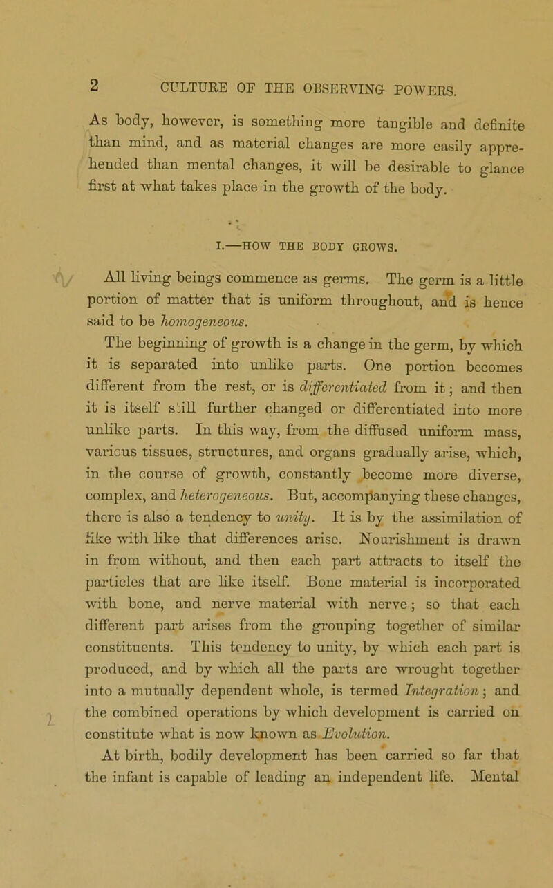 As body, however, is something more tangible and definite than mind, and as material changes are more easily appre- hended than mental changes, it will be desirable to glance first at what takes place in the growth of the body. I.—HOW THE BODY GROWS. All living beings commence as germs. The germ is a little portion of matter that is uniform throughout, and is hence said to be homogeneous. The beginning of growth is a change in the germ, by which it is separated into unlike parts. One portion becomes different from the rest, or is differentiated from it; and then it is itself siill further changed or differentiated into more unlike parts. In this way, from the diffused uniform mass, various tissues, structures, and organs gradually arise, which, in the course of growth, constantly become more diverse, complex, and heterogeneous. But, accompanying these changes, there is also a tendency to unity. It is by the assimilation of like with like that differences arise, nourishment is drawn in from without, and then each part attracts to itself the particles that are like itself. Bone material is incorporated with bone, and nerve material with nerve; so that each different part arises from the grouping together of similar constituents. This tendency to unity, by which each part is produced, and by which all the parts are wrought together into a mutually dependent whole, is termed Integration; and the combined operations by which development is carried on constitute what is now known as Evolution. At birth, bodily development has been carried so far that the infant is capable of leading an independent life. Mental