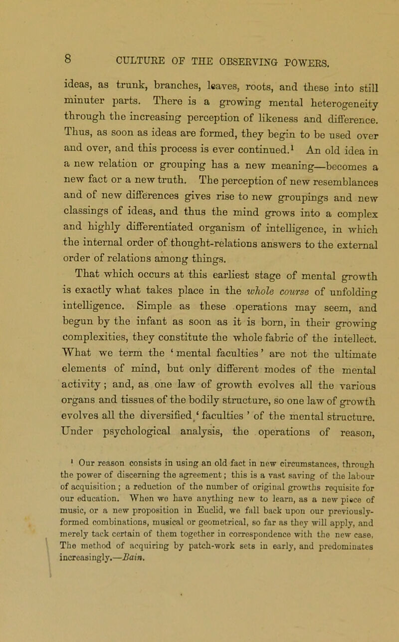 ideas, as trunk, branches, leaves, roots, and these into still minuter parts. There is a growing mental heterogeneity through the increasing perception of likeness and difference. Thus, as soon as ideas are formed, they begin to be used over and over, and this process is ever continued.1 An old idea in a new relation or grouping has a new meaning—becomes a new fact or a new truth. The perception of new resemblances and of new differences gives rise to new groupings and new classings of ideas, and thus the mind grows into a complex and highly differentiated organism of intelligence, in which the internal order of thought-relations answers to the external order of relations among things. That which occurs at this earliest stage of mental growth is exactly what takes place in the whole course of unfolding intelligence. Simple as these operations may seem, and begun by the infant as soon as it is born, in their growing complexities, they constitute the whole fabric of the intellect. What we term the ‘ mental faculties ’ are not the ultimate elements of mind, but only different modes of the mental activity; and, as one law of growth evolves all the various organs and tissues of the bodily structure, so one law of growth evolves all the diversified ‘ faculties ’ of the mental structure. Under psychological analysis, the operations of reason, 1 Our reason consists in using an old fact in new circumstances, through the power of discerning the agreement; this is a vast saving of the labour of acquisition; a reduction of the number of original growths requisite for our education. When we have anything new to learn, as a new piece of music, or a new proposition in Euclid, we fall back upon our previously- formed combinations, musical or geometrical, so far as they will apply, and merely tack certain of them together in correspondence with the new case, The method of acquiring by patch-work sets in early, and predominates increasingly.—Bain.