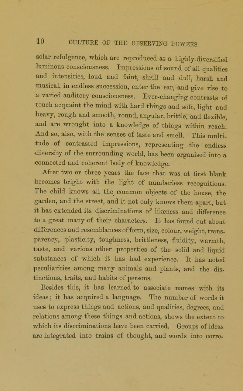 solar refulgence, which are reproduced as a highly-diversified luminous consciousness. Impressions of sound of all qualities and intensities, loud and faint, shrill and dull, harsh and musical, m endless succession, enter the ear, and give rise to a varied auditory consciousness. Ever-changing contrasts ot touch acquaint the mind with hard things and soft, light and heavy, rough and smooth, round, angular, brittle, and flexible, and are wrought into a knowledge of things within reach. And so, also, with the senses of taste and smell. This multi- tude of contrasted impressions, representing the endless diversity of the surrounding world, has been organised into a connected and coherent body of knowledge. After two or three years the face that was at first blank becomes bright with the light of numberless recognitions. The child knows all the common objects of the house, the garden, and the street, and it not only knows them apart, but it has extended its discriminations of likeness and difference to a great many of their characters. It has found out about differences and resemblances of form, size, colour, weight, trans- parency, plasticity, toughness, brittleness, fluidity, warmth, taste, and various other properties of the solid and liquid substances of which it has had experience. It has noted peculiarities among many animals and plants, and the dis- tinctions, traits, and habits of persons. Besides this, it has learned to associate names with its ideas; it has acquired a language. The number of words it uses to express things and actions, and qualities, degrees, and relations among these things and actions, shows the extent to which its discriminations have been carried. Groups of ideas are integrated into trains of thought, and words into corre-