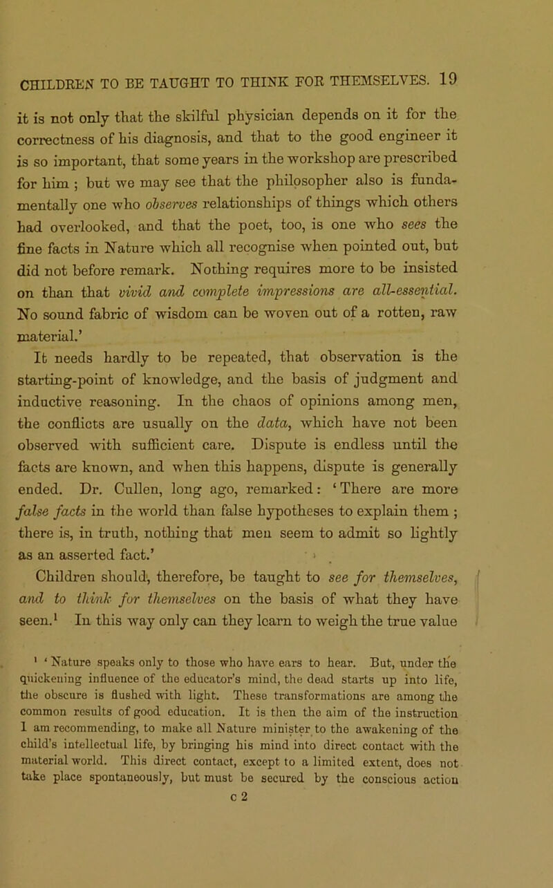 it is not only that the skilful physician depends on it for the correctness of his diagnosis, and that to the good engineer it is so important, that some years in the workshop are prescribed for him ; but we may see that the philosopher also is funda- mentally one who observes relationships of things which others had overlooked, and that the poet, too, is one who sees the fine facts in Nature which all recognise when pointed out, but did not before remark. Nothing requires more to be insisted on than that vivid and complete impressions are all-essential. No sound fabric of wisdom can be woven out of a rotten, raw material.’ It needs hardly to be repeated, that observation is the starting-point of knowledge, and the basis of judgment and inductive reasoning. In the chaos of opinions among men, the conflicts are usually on the data, which have not been observed with sufficient care. Dispute is endless until the facts are known, and when this happens, dispute is generally ended. Dr. Cullen, long ago, remarked: ‘ There are more false facts in the world than false hypotheses to explain them ; there is, in truth, nothing that men seem to admit so lightly as an asserted fact.’ > Children should1, therefore, be taught to see for themselves, and to think for themselves on the basis of what they have seen.1 Iu this way only can they learn to weigh the true value 1 ‘ Nature speaks only to those who have ears to hear. But, under the quickening influence of the educator’s mind, the dead starts up into life, tile obscure is flushed with light. These transformations are among the common results of good education. It is then the aim of the instruction 1 am recommending, to make all Nature minister to the awakening of the child’s intellectual life, by bringing his mind into direct contact with the material world. This direct contact, except to a limited extent, does not take place spontaneously, but must be secured by the conscious action