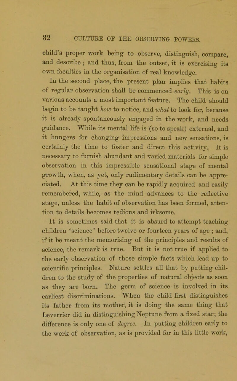 child’s proper work being to observe, distinguish, compare, and describe ; and thus, from the outset, it is exercising its own faculties in the organisation of real knowledge. In the second place, the present plan implies that habits of regular observation shall be commenced early. This is on various accounts a most important feature. The child should begin to be taught liow to notice, and what to look for, because it is already spontaneously engaged in the work, and needs guidance. While its mental life is (so to speak) external, and it hungers for changing impressions and new sensations, is certainly the time to foster and direct this activity. It is necessary to furnish abundant and varied materials for simple observation in this impressible sensational stage of mental growth, when, as yet, only rudimentary details can be appre- ciated. At this time they can be rapidly acquired and easily remembered, while, as the mind advances to the reflective stage, unless the habit of observation has been formed, atten- tion to details becomes tedious and irksome. It is sometimes said that it is absurd to attempt teaching children ‘science’ before twelve or fourteen years of age ; and, if it be meant the memorising of the principles and results of science, the remark is true. But it is not true if applied to the early observation of those simple facts which lead up to scientific principles. Nature settles all that by putting chil- dren to the study of the properties of natural objects as soon as they are born. The germ of science is involved in its earliest discriminations. When the child first distinguishes its father from its mother, it is doing the same thing that Leverrier did in distinguishing Neptune from a fixed star; the difference is only one of degree. In putting children early to the werk of observation, as is provided for in this little work,