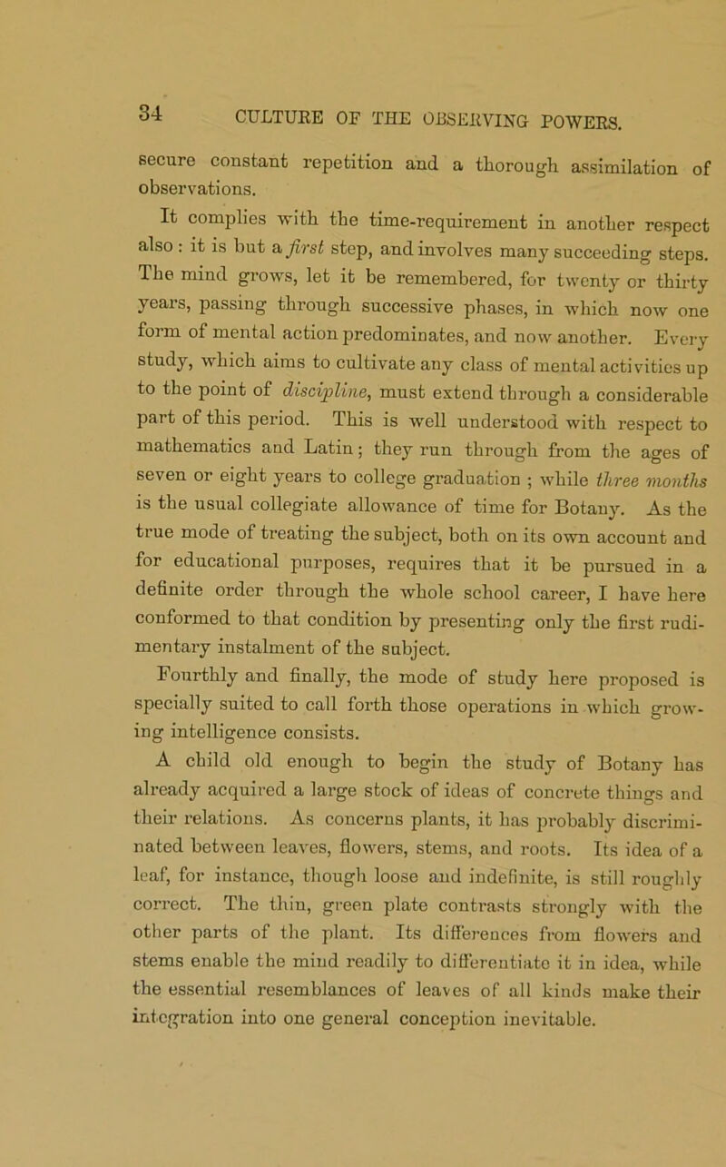 secure constant repetition and a thorough assimilation of observations. It complies with the time-requirement in another respect also : it is but a first step, and involves many succeeding steps. The mind grows, let it be remembered, for twenty or thirty years, passing through successive phases, in which now one form of mental action predominates, and now another. Every study, which aims to cultivate any class of mental activities up to the point of discipline, must extend through a considerable part of this period. This is well understood with respect to mathematics and Latin; they run through from the ages of seven or eight years to college graduation ; while three months is the usual collegiate allowance of time for Botany. As the true mode of treating the subject, both on its own account and for educational purposes, requires that it be pursued in a definite order through the whole school career, I have here conformed to that condition by presenting only the first rudi- mentary instalment of the subject. Fourthly and finally, the mode of study here proposed is specially suited to call forth those operations in which grow- ing intelligence consists. A child old enough to begin the study of Botany has already acquired a large stock of ideas of concrete things and their relations. As concerns plants, it has probably discrimi- nated between leaves, flowers, stems, and roots. Its idea of a leaf, for instance, though loose and indefinite, is still roughly correct. The thin, green plate contrasts strongly with the other parts of the plant. Its differences from flowers and stems enable the mind readily to differentiate it in idea, while the essential resemblances of leaves of all kinds make their integration into one general conception inevitable.