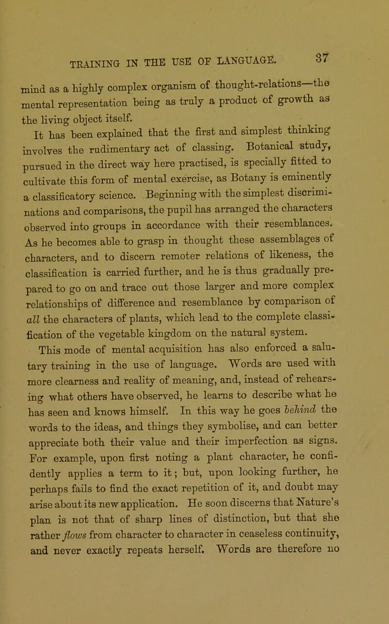 TRAINING IN THE USE OF LANGUAGE. mind as a highly complex organism of thought-relations—the mental representation being as truly a product of growth as the living object itself. It has been explained that the first and simplest thinking involves the rudimentary act of classing. Botanical study, pursued in the direct way here practised, is specially fitted to cultivate this form of mental exercise, as Botany is eminently a classificatory science. Beginning with the simplest discrimi- nations and comparisons, the pupil has arranged the characters observed into groups in accordance with their resemblances. As he becomes able to grasp in thought these assemblages of characters, and to discern remoter relations of likeness, the classification is carried further, and he is thus gradually pre- pared to go on and trace out those larger and more complex relationships of difference and resemblance by comparison of all the characters of plants, which lead to the complete classi- fication of the vegetable kingdom on the natural system. This mode of mental acquisition has also enforced a salu- tary training in the use of language. Words are used with more clearness and reality of meaning, and, instead of rehears- ing what others have observed, he learns to describe what he has seen and knows himself. In this way he goes behind the words to the ideas, and things they symbolise, and can better appreciate both their value and their imperfection as signs. For example, upon first noting a plant character, he confi- dently applies a term to it; but, upon looking further, he perhaps fails to find the exact repetition of it, and doubt may arise about its new application. He soon discerns that Nature’s plan is not that of sharp lines of distinction, but that she rather flows from character to character in ceaseless continuity, and never exactly repeats herself. Words are therefore no