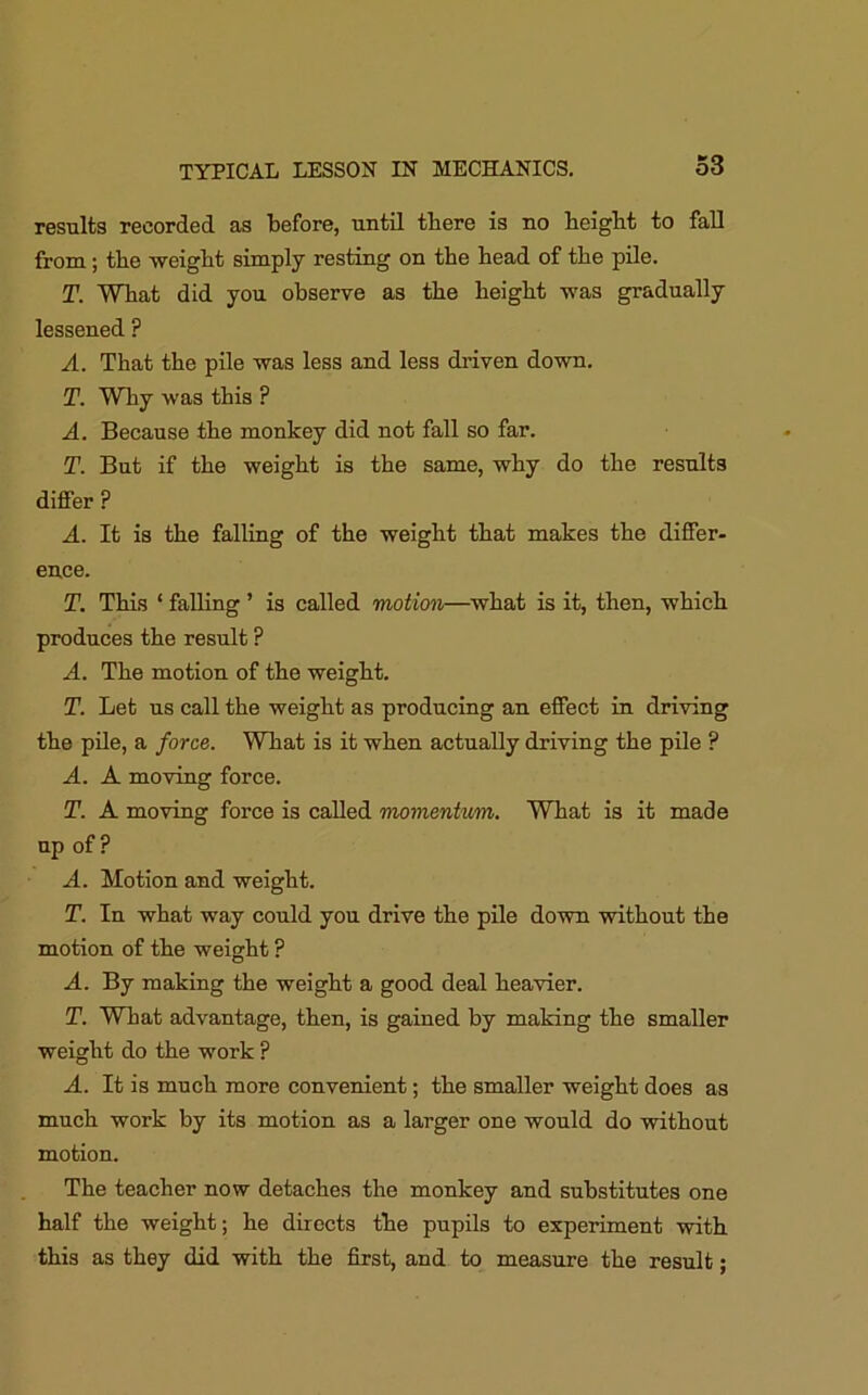 results recorded as before, until there is no height to fall from; the weight simply resting on the head of the pile. T. What did you observe as the height was gradually lessened p A. That the pile was less and less driven down. T. Why was this ? A. Because the monkey did not fall so far. T. But if the weight is the same, why do the results differ ? A. It is the falling of the weight that makes the differ- ence. T. This ‘ falling ’ is called motion—what is it, then, which produces the result P A. The motion of the weight. T. Let us call the weight as producing an effect in driving the pile, a force. What is it when actually driving the pile ? A. A moving force. T. A moving force is called momentum. What is it made up of? A. Motion and weight. T. In what way could you drive the pile down without the motion of the weight ? A. By making the weight a good deal heavier. T. What advantage, then, is gained by making the smaller weight do the work ? A. It is much more convenient; the smaller weight does as much work by its motion as a larger one would do without motion. The teacher now detaches the monkey and substitutes one half the weight; he directs the pupils to experiment with this as they did with the first, and to measure the result;