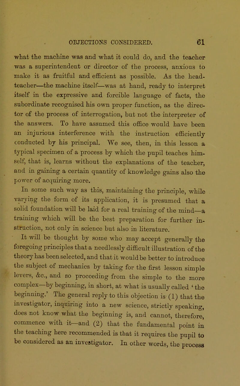 what the machine was and what it could do, and the teacher was a superintendent or director of the process, anxious to make it as fruitful and efficient as possible. As the head- teacher—the machine itself—was at hand, ready to interpret itself in the expressive and forcible language of facts, the subordinate recognised his own proper function, as the direc- tor of the process of interrogation, but not the interpreter of the answers. To have assumed this office would have been an injurious interference with the instruction efficiently conducted by his principal. We see, then, in this lesson a typical specimen of a process by which the pupil teaches him- self, that is, learns without the explanations of the teacher, and in gaining a certain quantity of knowledge gains also the power of acquiring more. In some such wTay as this, maintaining the principle, while varying the form of its application, it is presumed that a solid foundation will be laid for a real training of the mind a training which will be the best preparation for further in- struction, not only in science but also in literature. It will be thought by some who may accept generally the foregoing principles that a needlessly difficult illustration of the theorj has been selected, and that it would be better to introduce the subject of mechanics by taking for the first lesson simple levers, &c., and so proceeding from the simple to the more complex—by beginning, in short, at what is usually called ‘ the beginning.’ The general reply to this objection is (1) that the investigator, inquiring into a new science, strictly speaking, does not know what the beginning is, and cannot, therefore, commence with it^-and (2) that the fundamental point in the teaching here recommended is that it requires the pupil to be considered as an investigator. In other words, the process