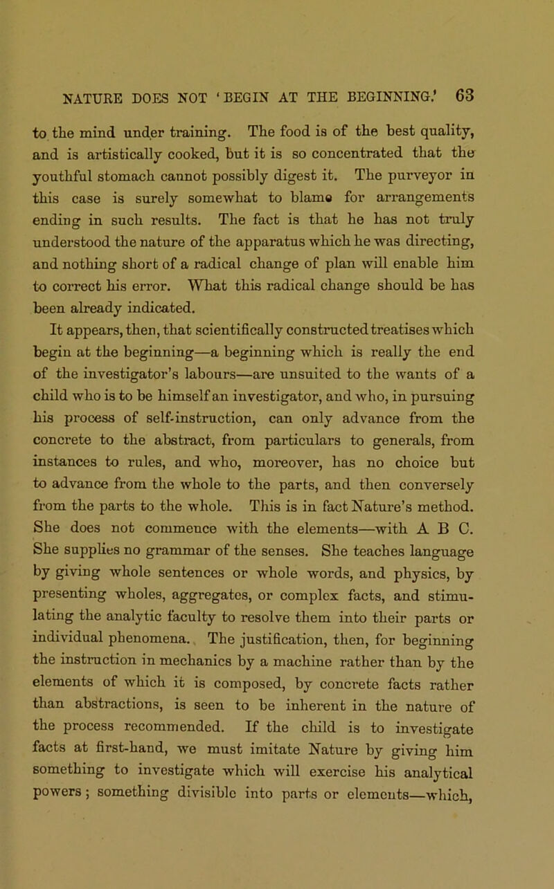 to the mind under training. The food is of the best quality, and is artistically cooked, but it is so concentrated that the youthful stomach cannot possibly digest it. The purveyor in this case is surely somewhat to blame for arrangements ending in such results. The fact is that he has not truly understood the nature of the apparatus which he was directing, and nothing short of a radical change of plan will enable him to correct his error. What this radical change should be has been already indicated. It appears, then, that scientifically constructed treatises which begin at the beginning—a beginning which is really the end of the investigator’s labours—are unsuited to the wants of a child who is to be himself an investigator, and who, in pursuing his process of self-instruction, can only advance from the concrete to the abstract, from particulars to generals, from instances to rules, and who, moreover, has no choice but to advance from the whole to the parts, and then conversely from the parts to the whole. This is in fact Nature’s method. She does not commence with the elements—with ABC. She supplies no grammar of the senses. She teaches language by giving whole sentences or whole words, and physics, by presenting wholes, aggregates, or complex facts, and stimu- lating the analytic faculty to resolve them into their parts or individual phenomena. The justification, then, for beginning the instruction in mechanics by a machine rather than by the elements of which it is composed, by concrete facts rather than abstractions, is seen to be inherent in the nature of the process recommended. If the child is to investigate facts at first-hand, we must imitate Nature by giving him something to investigate which will exercise his analytical powers; something divisible into parts or elements—which,