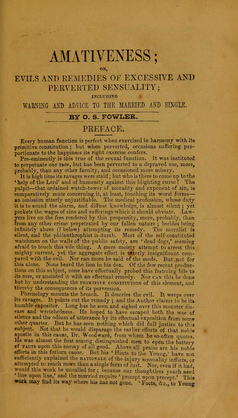 OK, EVILS AND REMEDIES OF EXCESSIVE AND PERVERTED SENSUALITY; INCLUDING WARNING- AND ADVICE TO THE MARRIED AND SINGLE, wllpowm _ PREFACE. Every human function is perfect when exercised in harmony with its primitive constitution; but when perverted, occasions suffering pro- portionate to the happiness its right exercise confers. Pre-eminently is this true of the sexual function. It was instituted to perpetuate our race, but has been perverted to a depraved use, more, probably, than any other faculty, and occasioned more misery. It is high time its ravages were staid; but who is there to come up to the * help of the Lord’ and of humanity against this blighting curse ? The pulpit—that ordained watch-tower of morality and exponent of sin, is comparatively mute concerning it, at least, touching its worst forms— an omission utterly unjustifiable. The medical profession, whose duty it is to sound the alarm, and diffuse knowledge, is almost silent; yet pockets the wages of sins and sufferings which it should obviate. Law- yers live on the fees rendered by this propensity, more, probably, than from any other crime perpetrated by our fallen nature ; besides being infinitely above (? below) attempting its remedy. The moralist is silent, and the philanthrophist is dumb. Most of the self-constituted watchmen on the walls of the public safety, are ‘ dead dogs,’ seeming afraid to touch this vile thing. A mere moiety attempt to arrest this mighty current, yet the aggregate effort is utterly insignificant com- pared with the evil. Nor can more be said of the mode. But .not for this alone. None beard the lion in his den. Of the few recent produc- tions on this subject, none have effectually probed this festering bile to its core, or anointed it with an effectual remedy. Nor can this be done but by understanding the primitive constitution of this element,, and thereby the consequences of its perversion. Phrenology mounts the breach. It descries the evil. It weeps over its ravages. It points out the remedy ; and the Author claims to be its humble expositor. Long has he seen and sighed over this monster dis- ease and wretchedness. He hoped to have escaped both the woe of silence and the odium of utterance by its effectual exposition from some other quarter. But he has seen nothing which did full justice to this subject. Not that he would disparage the earlier efforts of that noble apostle in this cause, Dr. Woodward, from whom he so often quotes. He was almost the first among distinguished men to open the battery of facts upon this enemy of all good. Above all praise are his noble efforts in this forlorn cause. But his ‘ Hints to the Young,’ have not sufficiently explained the rationale of the injury sensuality inflicts or attempted to reach more than a single form of‘lust. Nor, even if it had would this work be uncalled tor ; because our thoughtless youth need ‘line uPon Due,’ and the man-ied require ‘ precept upon precept.’ This work may find its way where his has not gone. * Facts, &<•., to Young