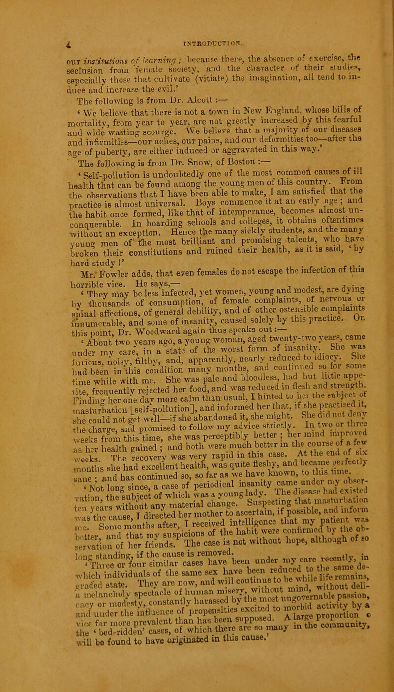 our institutions of learning ; because there, the absence of exercise, the seclusion from ‘female society, and the character of their studies, especially those that cultivate (vitiate) the imagination, all tend to in- duce and increase the evil.’ The following is from Dr. Alcott:— ‘ We believe that there is not a town in New England, whose bills of mortality, from year to year, are not greatly increased by this fearful and wide wasting scourge. We believe that a majority of our diseases and infirmities—our aches, our pains, and our deformities too—after tlia age of puberty, are either induced or aggravated in this way. The following is from Dr. Snow, of Boston : ‘Self-pollution is undoubtedly one of the most common causes of ill health that can be found among the young men of this country. From the observations that I have been able to make, I am satisfied that the practice is almost universal. Boys commence it at an early age ; and the habit once formed, like that of intemperance, becomes almost un- conquerable. In boarding schools and colleges, it obtains oftentimes without an exception. Hence the many sickly students, and the many young men of' the most brilliant and promising talents, who have broken their constitutions and ruined their health, as it is saul, by hard study ! ’ Mr.’ Fowler adds, that even females do not escape the infection of tins horrible vice. He says,— , . • _ ‘ They may be less infected, yet women, young and modest, are dying by thousands of consumption, of female complaints, of nervous or spina) affections, of general debility, and of other ostensible complaints innumerable, and some of insanity, caused solely by this practice. On this noint. Dr. Woodward again thus speaks out: St two years ago, a young woman, aged twenty-two years, came under my care, in a state of the worst form of insanity. She was furious, noisy, filthy, and, apparently, nearly reduced to idiocy. She had been in this condition many months, and continued so for some time while with me. She was pale and bloodless, had but hit e• ejppe- tite frequently rejected her food, and was reduced in flesh and strength. Find in oilier one day more calm than usual, I hinted to her the subject of masturbation Lself-pollution], and informed her that, lf P^ctised it she could not get well—if she abandoned it, she might. She did not de y the charge, and promised to follow my advice strictly. In two or three weeks from this time, she was perceptibly better ; W mind miproved as her health gained ; and both were much better in the course of a few ‘ a, The recovery was very rapid in this case. At the end o six month's she had excellent health, was quite fleshy, and became perfectly sane * and has continued so, so far as we have known, to this t,me- “Not long since, a case of periodical insanity came under my obser- §SS'sSSSi which individuals of the same sex have been reduced to t e same de graded state. They ate now, and w c.u.tatghto a melancholy spectacle of human misery ;hr, o“finmovernable passion, cacv or modesty, constantly harassed by tne most ungov« t ’ iaY Vxr’flnonce of nronensities excited to morbid activity oy a and under the influence ot prop , d a large proportion c will be found to have originated in tins cause.