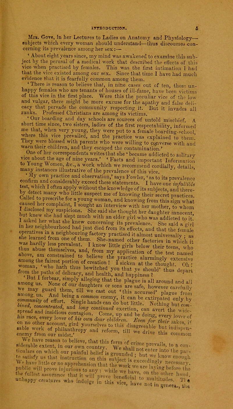 Mi-s. Gove, In her Lectures to Ladies on Anatomy and Physiology— subjects which every woman should understand—thus discourses con- cerning its prevalence among her bex:— ‘ About eight years since, my mind was awakened to examine this sub- ject by the perusal of a medical work that described the effects of this vice when practised by females. This was the first intimation I had that the vice existed among our sex. Since that time I have had much evidence that it is fearfully common among them. ‘ There is reason to believe that, in nine cases out of ten, those un- happy females who are tenants of houses of ill-fame, have been victims of this vice in the first place. Were this the peculiar vice of the low and vulgar, there might be more excuse for the apathy and false deli- cacy that pervade the community respecting it. But it invades all ranks. Professed Christians are among its victims. ‘ Our boarding and day schools are sources of untold mischief. A short time since, two sisters, ladies of the first respectability, informed me that, when very young, they were put to a female boarding-school where this vice prevailed, and the practice was explained to them! -they were blessed with parents who were willing to converse with and warn their children, and they escaped the contamination.’ Oneof her correspondents writes that she ‘ became addicted to solitary vice about the age of nine years.’ « Facts and important Information to Young Women, &c., a work which we recommend cordially details many instances illustrative of the prevalence of this vice. ’ ‘My own practice and observation,’ says Fowler, ‘as to its prevalence confirm and considerably exceed these statements. I have one infallible bI? 1 °ften ?Pfcvlthout the knowledge of its subjects, and there- by deteci many who little suspect me of knowing their secret practices. Lalfed to prescribe for a young woman, and knowing from this sign what caused her complaint, I sought an interview with her mother, to whom I disclosed my suspicions. She said she thought her danghter innocent I W lrt m”Ch -ith a° elder S'1'1 h» .dieted tot 1 asked her what she knew concerning its prevalence. She said a girl in her neighbourhood had just died from its effects, and that the female operatives in a neighbouring factory practised it almost universally • as v6, bai'nd ifr°m °ne ,°f them' She-named other factories inwiichi *ae ha.r% If3 Prevalent. I know little girls below their teens who thus abuse themselves, and, from my application of the test named ’ am c?nstrained to believe the practice alarmingly extensive woman ‘ h? °f creation ! 1 »cken at the thought. Oh ' voman, who hath thus bewitched you that ve should’ fi,na a 1 from t e paths <rf delicacy, .nd health^hS deP>n •morl, te Z&t letS tl,at *hB P‘»eM is *n and all among us. IS one of our daughters or sons are safe, however careful lv aroo^anpgUAddtlU We cast out ‘this accursed’ plague from cS„S'of effoHe |-a Ci°T°a enem?’ U Can he extirpated only by Safes enemy from our midst.’ ’ 6 (,lve this common . We have reason to believe, that this form of siderable extent, in our own’country. We sh a 11 no t J! T>' !’ a C°n' ticnlars on which our painful belief is grounded • w woi ° 10 pa',' to satisfy us that instruction on this subject is exceed m V enou&h ^phavel.ttie or no apprehension that the work weaveUxiLl*?*V'