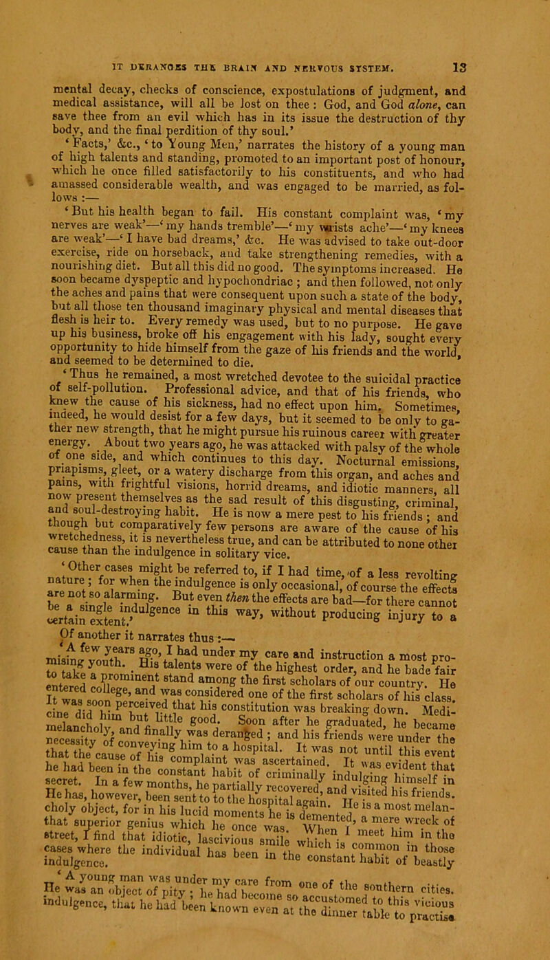 mental decay, checks of conscience, expostulations of judgment, and medical assistance, will all be lost on thee: God, and God alone, can save thee from an evil which has in its issue the destruction of thy body, and the final perdition of thy soul.’ ‘ Facts,’ &c., ‘ to Young Men,’ narrates the history of a young man of high talents and standing, promoted to an important post of honour, which he once filled satisfactorily to his constituents, and who had amassed considerable wealth, and was engaged to be married, as fol- lows :— ‘ But his health began to fail. His constant complaint was, ‘ my nerves are weak’—4 my hands tremble’—‘ my wrists ache’—‘ my knee's are weak’—41 have bad dreams,’ &c. He was advised to take out-door exercise, ride on horseback, and take strengthening remedies, with a nourishing diet. But all this did no good. The symptoms increased. He soon became dyspeptic and hypochondriac ; and then followed, not only the aches and pains that were consequent upon such a state of the body, but all those ten thousand imaginary physical and mental diseases that flesh is heir to. Every remedy was used, but to no purpose. He gave up his business, broke off his engagement with his lady, sought every opportunity to hide himself from the gaze of his friends and the world and seemed to be determined to die. ’ ‘Thus he remained, a most wretched devotee to the suicidal practice of self-pollution. Professional advice, and that of his friends, who knew the cause of his sickness, had no effect upon him. Sometimes, indeed, he would desist for a few days, but it seemed to be only to ga- ther new strength, that he might pursue his ruinous career witli greater energy. About two years ago, he was attacked with palsy of the whole of one side, and which continues to this day. Nocturnal emissions, priapisms, gleet or a watery discharge from this organ, and aches and pains, with frightful visions, horrid dreams, and idiotic manners, all now present themselves as the sad result of this disgusting, criminal, and soul-destroying habit. He is now a mere pest to his friends ; and though but comparatively few persons are aware of the cause of his wretchedness, it is nevertheless true, and can be attributed to none other cause than the indulgence m solitary vice, nJ,?r?.%CaSelmlht-be,rferred t0’ if 1 had time>'0f a less revolting nature for when the indulgence is only occasional, of course the effects are not so alarming. But even then the effects are bad—for there cannot u,8e°“ m thU *■*»■■« 4“ Of another it narrates thus : ■ pg.0’I,had under my care and instruction a most pro- to lwl ! • Hl* t?len,ts were of the highest order, and he bade fair Entered Srae? d a®onS the first scholars of our country. He entered college, and was considered one of the first scholars of his class cinT^T Pefe:Td *hat his constitution was breaking down. Med I mefanchoh’^and1 fi T ^ i°°? ^ ^ Sraduated> £ became street, I find that idiotic lascivious smilA 1 bun- * meel; him in the a, a f * dii- ■nO»l6e„ee, that h« had be,„ k„„m ,he Jalh