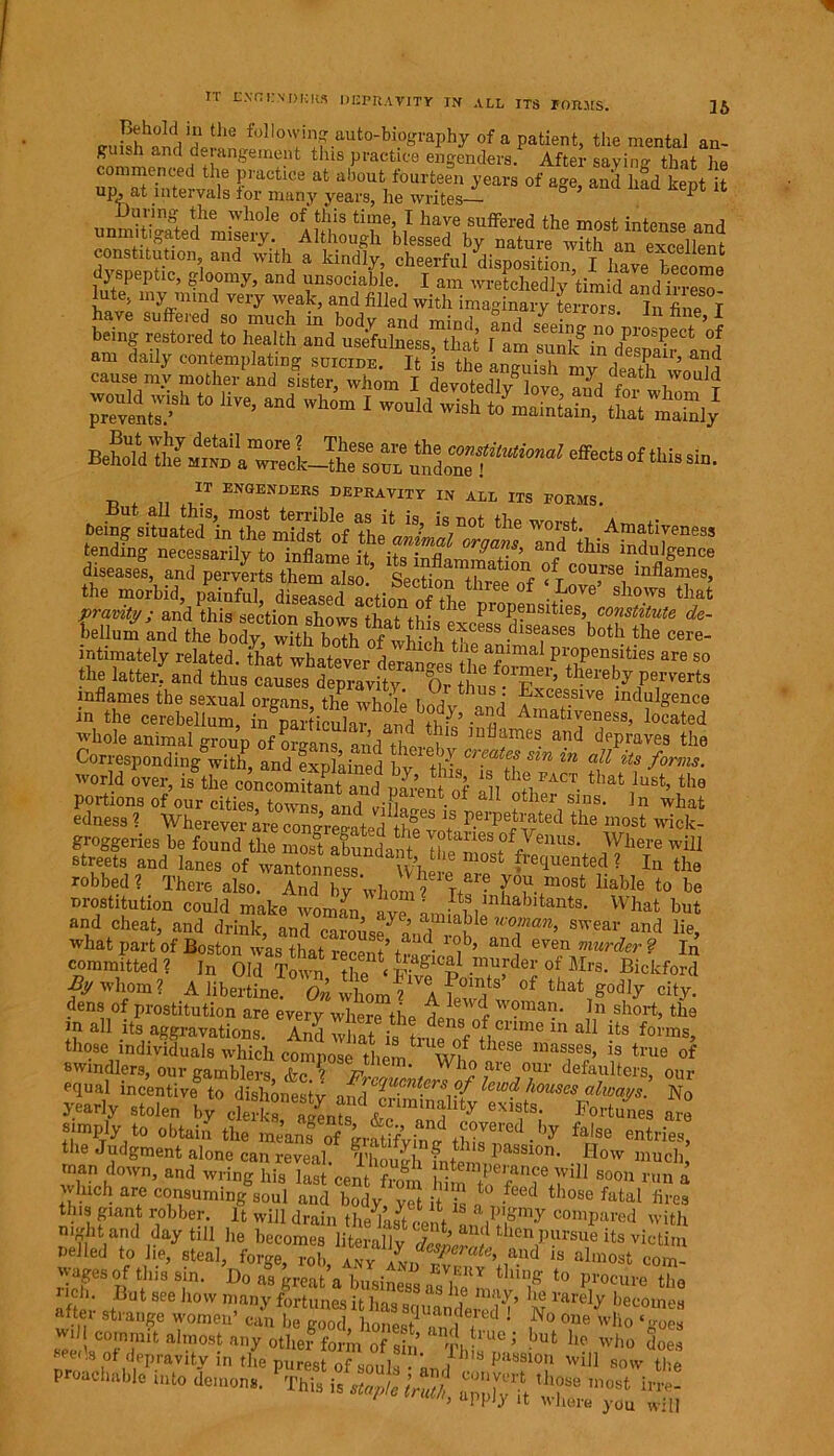 25 I-r ENGENDERS DEPRAVITY IN ALE ITS FORMS. BuSfjiiVdpin foIlo’if auto-biography of a patient, the mental an- guish and de angement tins practice engenders. After saying that he “SS2J2C V ^ ab°Uti f°Urteen ^ears of age, and hfd kept i up, at intervals tor many years, he writes * During the whole of this time, I have suffered the most intense and unmitigated misery. Although blessed by nature with an excellent dvsnptrtl°n’i and Wlt a a klndly’ cheerful disposition, I have become dyspeptic, gloomy, and unsociable. I am wretchedly timid and irreso lute, my mind very weak, and filled with imaginary terrors In fine T have suffered so much in body and mind and seeinJ \ being restored to health and usefulness, that I am sunkin despSr and « r“! *» **- ^ i IT ENGENDERS DEPRAVITY IN ALL ITS FORMS. ^ the ™'?‘- Amatirenes, tending necessarily to inflame it its infls Gr^l.s> and this indulgence diseases, and perverts them also’ +• m,.natl01^ °f course inflames, the morbid, 66 °f ‘L°Ve’ sWs tha‘ pravity; and this section shows tha* +v • 16 l’10IJ®nsities, constitute de- bellum and thebo?y?^thbS b°th the Cere- mtimately related, that whatever deranf Hi a?lmaI Propensities are so the latter, and thus causes depravity Or hl “T’ thereby Per^erts inflames the sexual organs the wS hS Excessive indulgence in the cerebellum, in Sicuk7 and tb7’ Amativeness> located whole animal group of organs and thlti ,nflames a!ld depraves the Corresponding with, and explained bv +r cr?atff sln in iis forms. world over, is the oiSSttf A™- tha\lo8t> the portions of our cities towns and hJi • other sins- Jn what edness ? Wherever are eorur,- d+ I f°es 1S P.erPetrated the most wick- groggeries be found the 221? ff7enu8* Where w I streets and lanes of^S£2?^^e m°St Mue»ted ? In the robbed? There also. And by whom? Ti - S™”108* liable to be prostitution could make woman y^mSl ” nt8‘ What hut and cheat, and drink, and carouse7 an? rf a™’ swear and lie, what part of Boston was that recent’ ws a? even murder ? In committed ? ]n Old Town the ‘ Pivfp .mufde^ ot Mrs. Bickford By whom? A libertine. On whonJA °f that &odly city- dens of prostitution are every where the r w?man- ln short, the m all its aggravations. H whatisin a11 its f°™s, those individuals which compose them wf th<?Se lnas,ses> is true of swincUers, our gamblers, S ' F^ucnte^of defaltcrs, our equal incentive to dishonestv and % • * ft W<? houses always. No yearly stolen by clerkfllC fe exis,ts‘ Fortunes are simply to obtain the mean! ofthiJT3 ■by ffSe “tries, the Judgment alone can reveal. Though Intern,passi0n- Id°w much, man down, and wring his last cent from httWiT111 S°°n run a Inch are consuming soul and body, yet it is r, those fatal fires tins giant robber It will drain the last cent ComPared with m difoind day till he becomes literallv rln ’ then pursue its victim nelled to lie, steal, forge, rob anyZJT*** ,and is al>uost corn- wages of this sin. Do as great a busing ,EUY tlutl£ to procure the affor stBut SeG h0W n!any fortunes it has squHfdemtf ’ N hecoine8 aftei strange women’ can be good, honest 2? ,No one wl‘o ‘goes wii commit almost any other form of sin w,,?10 ’ but he who does eei.s of depravity in the purest of souls • km/ Pa8S1°u will sow the “le - v -