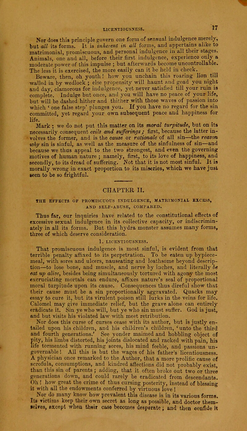 LICENTIOUSNESS. Nor does this principle govern one form of sensual indulgence merely, but all its forms. It is inherent in all forms, and appertains alike to matrimonial, promiscuous, and personal indulgence in all their stages. Animals, one and all, before their first indulgence, experience only a moderate power of this impulse ; but afterwards become uncontrollable. The less it is exercised, the more easily can it be held in check. _ Beware, then, oh youth! how you unchain this roaring lion till walled in by wedlock ; else propensity will haunt and goad you night and day, clamorous for indulgence, yet never satisfied till your ruin is complete. Indulge but once, and you will have no peace of your life, but will be dashed hither and thither with those waves of passion into which ‘ one false step’ plunges you. If you have no regard for the sin committed, yet regard your own subsequent peace and happiness for life. Mark ; we do not put this matter on its moral turpitude, but on its necessarily consequent evils and sufferings; first, because the latter in- volves the former, and is the cause or rationale of all sin—the reason why sin is sinful, as well as the measure of the sinfulness of sin—and because we thus appeal to the two strongest, and even the governing motives of human nature ; namely, first, to its love of happiness, and secondly, to its dread of suffering. Not that it is not most sinful. It is morally wrong in exact proportion to its miseries, which we have just seen to be so frightful. CHAPTER II. THE EFFECTS OF PROMISCUOUS INDULGENCE, MATRIMONIAL EXCESS, AND SELF-ABUSE, COMPARED. Thus far, our inquiries have related to the constitutional effects of excessive sexual indulgence in its collective capacity, or indiscrimin- ately in all its forms. But this hydra monster assumes many forms, three of which deserve consideration. 1. LICENTIOUSNESS. That promiscuous indulgence is most sinful, is evident from that terrible penalty affixed to its perpetration. To be eaten up bypiece- meal, with sores and ulcers, nauseating and loathsome beyond descrip- tion—to lose bone, and muscle, and nerve by inches, and literally be eat up alive, besides being simultaneously tortured with agony the most excruciating mortals can endure, affixes nature’s seal of proportional moral turpitude upon its cause. Consequences thus direful show that their cause must be a sin proportionally aggravated. Quacks may essay to cure it, but its virulent poison still lurks in the veins for life. Calomel may give immediate relief, but the grave alone can entirely eradicate it. Sin ye who will, but ye who sin must suffer. God is just, and but visits his violated law with meet retribution. Nor does this curse of curses cease with its author, but is justly en- tailed upon his children, and his children’s children, ‘unto the third and fourth generations.’ See yonder maimed and hobbling object of pity, his limbs distorted, his joints dislocated and racked with pain, his life tormented with running sores, his mind feeble, and passions un- governable ! All this is but the wages of his father’s licentiousness. A physician once remarked to the Author, that a more prolific cause of scrofula, consumptions, and kindred affections did not probably exist, than this sin of parents ; adding, that it often broke out two or three generations down, and could rarely be eradicated from descendants. Oh ! how great the crime of thus cursing posterity, instead of blessing it with all the endowments conferred by virtuous love ! Nor do many know how prevalent this disease is in its various forms. Its victims keep their own secret as long as possible, and doctor them- selves, except when their case becomes desperate ; and then confide H