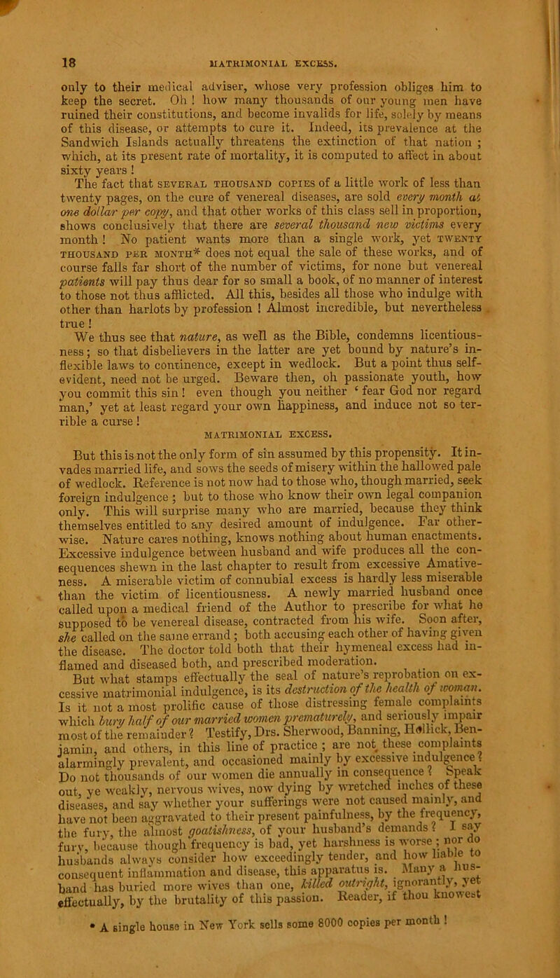 only to their medical adviser, whose very profession obliges him to keep the secret. Oh ! how many thousands of our young men have ruined their constitutions, and become invalids for life, solely by means of this disease, or attempts to cure it. Indeed, its prevalence at the Sandwich Islands actually threatens the extinction of that nation ; which, at its present rate of mortality, it is computed to affect in about sixty years ! The fact that several thousand copies of a little work of less than twenty pages, on the cure of venereal diseases, are sold every month at one dollar per copy, and that other works of this class sell in proportion, shows conclusively that there are several thousand new victims every month ! No patient wants more than a single work, yet twenty thousand per month* does not equal the sale of these works, and of course falls far short of the number of victims, for none but venereal patients will pay thus dear for so small a book, of no manner of interest to those not thus afflicted. All this, besides all those who indulge with other than harlots by profession ! Almost incredible, but nevertheless . true ! We thus see that nature, as well as the Bible, condemns licentious- ness; so that disbelievers in the latter are yet bound by nature’s in- flexible laws to continence, except in wedlock. But a point thus self- evident, need not be urged. Beware then, oh passionate youth, how you commit this sin! even though you neither 4 fear God nor regard man,’ yet at least regard your own happiness, and induce not so ter- rible a curse! MATRIMONIAL EXCESS. But this is not the only form of sin assumed by this propensity. It in- vades married life, and sows the seeds of misery within the hallowed pale of wedlock. Reference is not now had to those who, though married, seek foreign indulgence ; but to those who know their own legal companion only? This will surprise many who are married, because they think themselves entitled to any desired amount of indulgence. Bar other- wise. Nature cares nothing, knows nothing about human enactments. Excessive indulgence between husband and wife produces, all the con- sequences shewn in the last chapter to result from excessive Amative- ness. A miserable victim of connubial excess is hardly less miserable than the victim of licentiousness. A newly married husband once called upon a medical friend of the Author to prescribe for what ho supposed to be venereal disease, contracted from his wife. Soon after, she called on the same errand ; both accusing each other of having given the disease. The doctor told both that their hymeneal excess had in- flamed and diseased both, and prescribed moderation. But what stamps effectually the seal of nature s reprobation on ex- cessive matrimonial indulgence, is its destruction of the health of woman. Is it not a most prolific cause of those distressing female complaints which bur/ half of our married women prematurely, and seriously impair most of the remainder ? Testify, Drs. Sherwood, Banning, Ilallick, Ben- iamin, and others, in this line of practice ; are not these, comp amts alarmingly prevalent, and occasioned mainly by excessive indulgence . Do not thousands of our women die annually in consequence . £'P*’a'v out, ve weakly, nervous wives, now dying by wretched niches of these diseases, and say whether your sufferings were not caused mainly, ana have not been aggravated to their present painfulness, by the frequency, the fury, the almost goatishness, of your husband’s demands? I say fury, because though frequency is bad, yet harshness is worse ; nor (to husbands always consider how exceedingly tender, and how liable to consequent inflammation and disease, this apparatus is. Many a ius- band has buried more wives than one, killed ignorantly, yet effectually, by the brutality of this passion. Reader, if thou know eat • A single house in New York sells some 8000 copies per month !