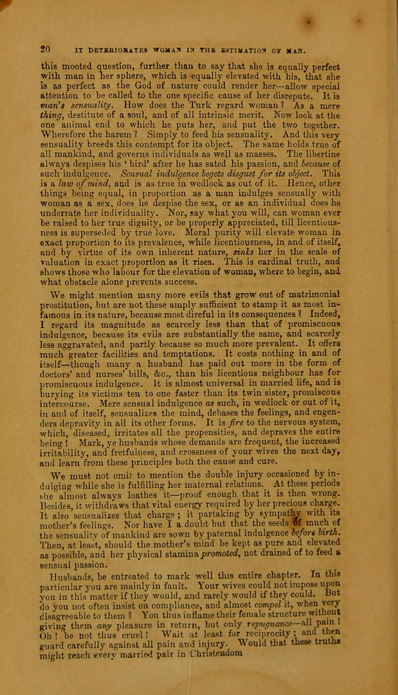 this mooted question, further than to say that she is equally perfect ■with man in her sphere, which is equally elevated with his, that she is as perfect as the God of nature could render her—allow special attention to be called to the one specific cause of her disrepute. It is man's sensuality. How does the Turk regard woman ? As a mere thing, destitute of a soul, and of all intrinsic merit. Now look at the one animal end to which he puts her, and put the two together. Wherefore the harem ? Simply to feed his sensuality. And this very sensuality breeds this contempt for its object. The same holds true of all mankind, and governs individuals as well as masses. The libertine always despises his ‘ bird’ after he has sated his passion, and because of such indulgence. Sensual indulgence begets disgust for its object. This is a law of mind, and is as true in wedlock as out of it. Hence, other things being equal, in proportion as a man indulges sensually with woman as a sex, does he despise the sex, or as an individual does he underrate her individuality. Nor, say what you will, can woman ever be raised to her true dignity, or be properly appreciated, till licentious- ness is superseded by true love. Moral purity will elevate woman in exact proportion to its prevalence, while licentiousness, in and of itself, and by virtue of its own inherent nature, sinks her in the scale of valuation in exact proportion as it rises. This is cardinal truth, and shows those who labour for the elevation of woman, where to begin, and what obstacle alone prevents success. We might mention many more evils that grow out of matrimonial prostitution, but are not these amply sufficient to stamp it as most in- famous in its nature, because most direful in its consequences ? Indeed, I regard its magnitude as scarcely less than that of promiscuous indulgence, because its evils are substantially the same, and scarcely less aggravated, and partly because so much more prevalent. It offers much greater facilities and temptations. It costs nothing in and of itself—though many a husband has paid out more in the form of doctors’ and nurses’ bills, &c., than his licentious neighbour has for promiscuous indulgence. It is almost universal in married life, and is burying its victims ten to one faster than its twin sister, promiscous intercourse. Mere sensual indulgence as such, in wedlock or out of it, in and of itself, sensualizes the mind, debases the feelings, and engen- ders depravity in all its other forms. It is fire to the nervous system, which, diseased, irritates all the propensities, and depraves the entire being ! Mark, ye husbands whose demands are frequent, the increased irritability, and fretfulness, and crossness of your wives the next day, and learn from these principles both the cause and cure. We must not omit to mention the double injury occasioned by in- dulging while she is fulfilling her maternal relations. At these periods she almost always loathes it—proof enough that it is then wrong. Besides, it withdraws that vital energy required by her precious charge. It also sensualizes that charge; it partaking by sympatlw with its mother’s feelings. Nor have I a doubt but that the seeds vf much of the sensuality of mankind are sown by paternal indulgence before birth. Then, at least, should the mother’s mind be kept as pure and elevated as possible, and her physical stamina promoted, not drained of to feed a sensual passion. Husbands, be entreated to mark well this entire chapter. In this particular you are mainly in fault. Your wives could not impose upon you in this matter if they would, and rarely would if they could. But do you not often insist on compliance, and almost compel it, when very disagreeable to them ? You thus inflame their female structure without giving them any pleasure in return, but only repugnance— all pain . Oh ! be not thus cruel! Wait at least for reciprocity; and then guard carefully against all pain and injury. Would that these truths might reach every married pair in Christendom