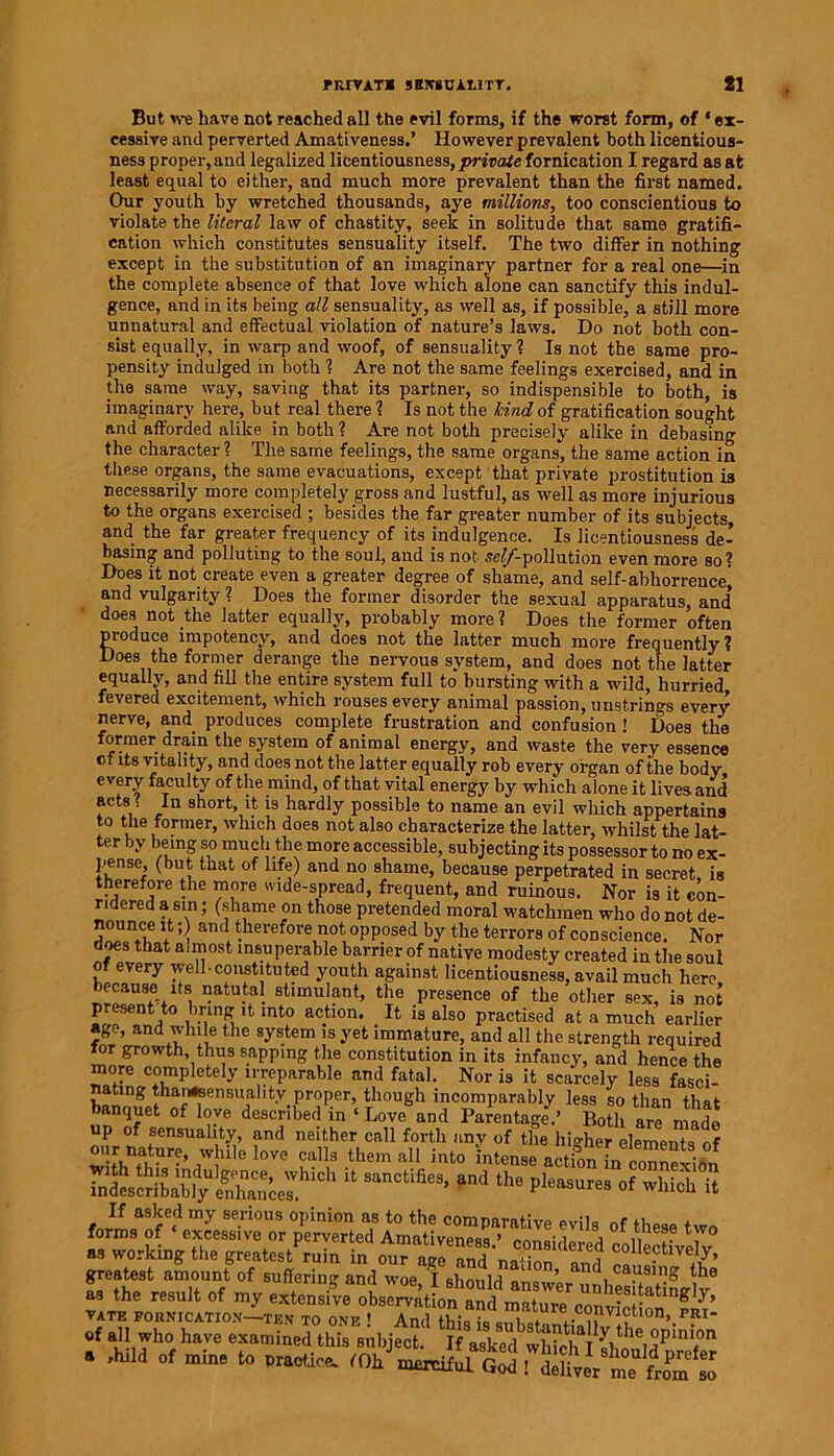 rrOYAT* SHXBCA11TT. 81 But we have not reached all the evil forms, if the worst form, of ‘ex- cessive and perverted Amativeness.’ However prevalent both licentious- ness proper, and legalized licentiousness, private fornication I regard as at least equal to either, and much more prevalent than the first named. Our youth by wretched thousands, aye millions, too conscientious to violate the literal law of chastity, seek in solitude that same gratifi- cation which constitutes sensuality itself. The two differ in nothing except in the substitution of an imaginary partner for a real one—in the complete absence of that love which alone can sanctify this indul- gence, and in its being all sensuality, as well as, if possible, a still more unnatural and effectual violation of nature’s laws. Do not both con- sist equally, in warp and woof, of sensuality ? Is not the same pro- pensity indulged in both ? Are not the same feelings exercised, and in the same way, saving that its partner, so indispensible to both, is imaginary here, but real there ? Is not the kind of gratification sought and afforded alike in both ? Are not both precisely alike in debasing the character ? The same feelings, the same organs, the same action in these organs, the same evacuations, except that private prostitution is necessarily more completely gross and lustful, as well as more injurious to the organs exercised ; besides the far greater number of its subjects, and the far greater frequency of its indulgence. Is licentiousness de- basing and polluting to the soul, and is not se^-pollution even more so? Does it not. create even a greater degree of shame, and self-abhorrence' and vulgarity ? Does the former disorder the sexual apparatus, and’ does not the latter equally, probably more ? Does the former often produce impotency, and does not the latter much more frequently? Does the former derange the nervous system, and does not the latter equally, and fill the entire system full to bursting with a wild, hurried fevered excitement, which rouses every animal passion, unstrings every nerve, and produces complete frustration and confusion 1 Does the ormer drain the system of animal energy, and waste the very essence ct its vitality, and does not the latter equally rob every organ of the body every faculty of the mind, of that vital energy by which alone it lives and acts f In short it is hardly possible to name an evil which appertains to the former, which does not also characterize the latter, whilst the lat- ter by being so much the more accessible, subjecting its possessor to no ex- pense, (but that of life) and no shame, because perpetrated in secret, is therefore the more wide-spread, frequent, and ruinous. Nor is it con- sidered asm; (shame on those pretended moral watchmen who do not de- nounce it;) and therefore not opposed by the terrors of conscience. Nor does that almost insuperable barrier of native modesty created in the soul of every well constituted youth against licentiousness, avail much here Jecause its natutal stimulant, the presence of the other sex, is not present to bring it into action. It is also practised at a much earlier age, and while the system is yet immature, and all the strength required for growth, thus sapping the constitution in its infancy, and hence the more completely irreparable and fatal. Nor is it scarcely less fasci- atmg tharnsensuality proper, though incomparably less so than that banquet of love described in ‘Love and Parentage.’ Both are made up of sensuality, and neither call forth any of the higher elements of nature white !ove call, them all into intern* action taImneSsn tateSibaHy “ 3“CtifieS' #n<i 11,8 I,l8as“«8 <* « forms of ‘ excessive or perverted5AmSfreS^^ col^T *7° as working the greatest ruin in our aee and’no-; ‘6 f collectively, greatest amount of Buffering and woo, I ehould »LwI,rHiigg of all who have examined thi, ,;,l,jeCt. If V.k^whfeifl'Vb'd1’1''1.0'' . ,hild of mine to Practice. 'Oh WultSS^LVmTfc'