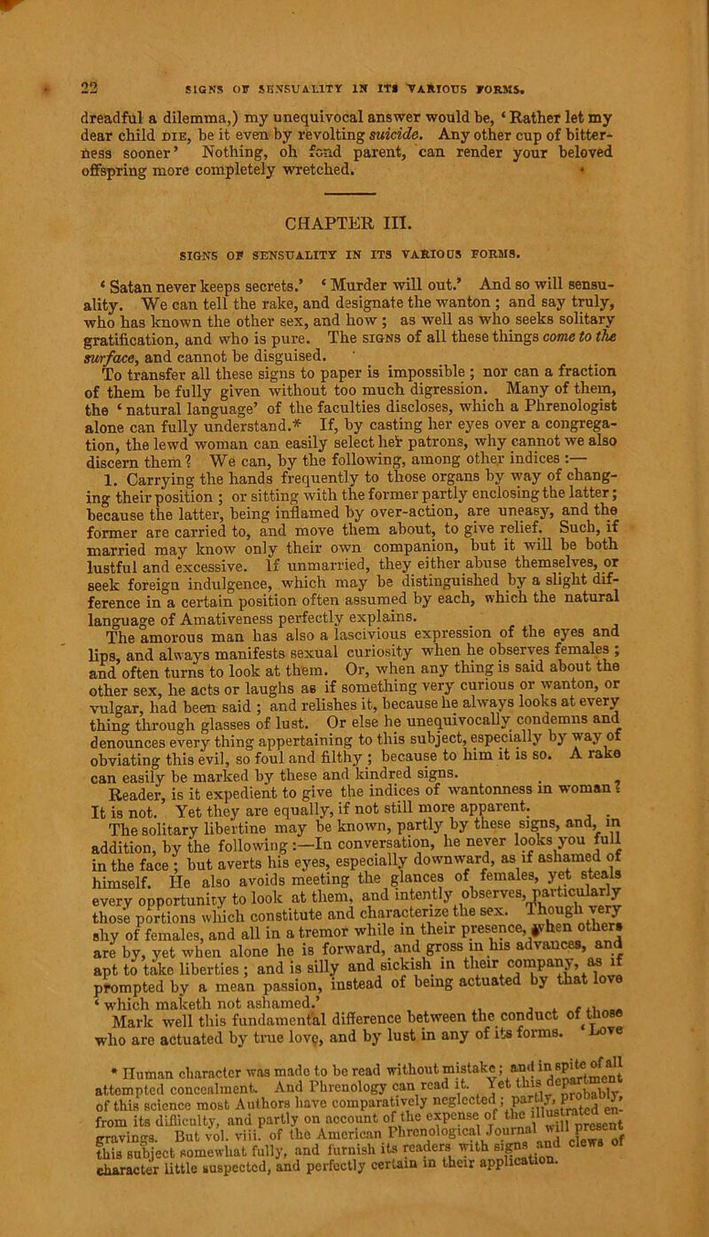 dreadful a dilemma,) my unequivocal answer would be, ‘ Rather let my dear child die, he it even by revolting suicide. Any other cup of bitter- ness sooner* Nothing, oh fond parent, can render your beloved offspring more completely wretched. * CHAPTER III. SIGNS OF SENSUALITY IN ITS VARIOUS FORMS. ‘ Satan never keeps secrets.’ * Murder will out.’ And so will sensu- ality. We can tell the rake, and designate the wanton ; and say truly, who has known the other sex, and how ; as well as who seeks solitary gratification, and who is pure. The signs of all these things come to the surface, and cannot be disguised. To transfer all these signs to paper is impossible ; nor can a fraction of them be fully given without too much digression. Many of them, the i natural language’ of the faculties discloses, which a Phrenologist alone can fully understand.* If, by casting her eyes over a congrega- tion, the lewd woman can easily select heir patrons, why cannot we also discern them? We can, by the following, among other indices 1. Carrying the hands frequently to those organs by way of chang- ing their position ; or sitting with the former partly enclosing the latter; because the latter, being inflamed by over-action, are uneasy, and the former are carried to, and move them about, to give relief. Such, if married may know only their own companion, but it will be both lustful and excessive. If unmarried, they either abuse themselves, or seek foreign indulgence, which may be distinguished by a slight dif- ference in a certain position often assumed by each, which the natural language of Amativeness perfectly explains. The amorous man has also a lascivious expression of the eyes and lips, and always manifests sexual curiosity when he observes females ; and often turns to look at them. Or, when any thing is said about the other sex, he acts or laughs as if something very curious or wanton, or vulgar, had been said ; and relishes it, because he always looks at every thing through glasses of lust. Or else he unequivocally condemns and denounces every thing appertaining to this subject, especially by w ay of obviating this evil, so foul and filthy ; because to him it is so. A rake can easily be marked by these and kindred signs. _ Reader, is it expedient to give the indices of wantonness in woman? It is not. Yet they are equally, if not still more apparent. . The solitary libertine may be known, partly by these signs, and, m addition, by the following In conversation, he never looks you full in the face ; but averts his eyes, especially downward, as if ashamed of himself. He also avoids meeting the glances of females, yet steals every opportunity to look at them and intently observes, pa^cularly those portions which constitute and characterize the sex. 1 hough very shy of females, and all in a tremor while in their presence, ffhen other, are by, yet when alone he is forward, and gross in his advances, and apt to take liberties ; and is silly and sickish in their company, as if prompted by a mean passion, instead of being actuated by that lo ‘ which maketh not ashamed.’ , . ,„ Mark well this fundamental difference between the conduct of those who are actuated by time love, and by lust in any of its forms. ve * Iliiman character was made to be read without muUke; and msp^of^all attempted concealment. And Phrenology can read it. Yet i J . vj of this science most Authors have comparatively neglected ; partly, P from its difficulty, and partly on account of the expense of tte fitotnuea en cravings. But vol. viii. of the American Phrenological/ournai will present this subject somewhat fully, and furnish its readers with signsand clews character little suspected, and perfectly certain m their application.