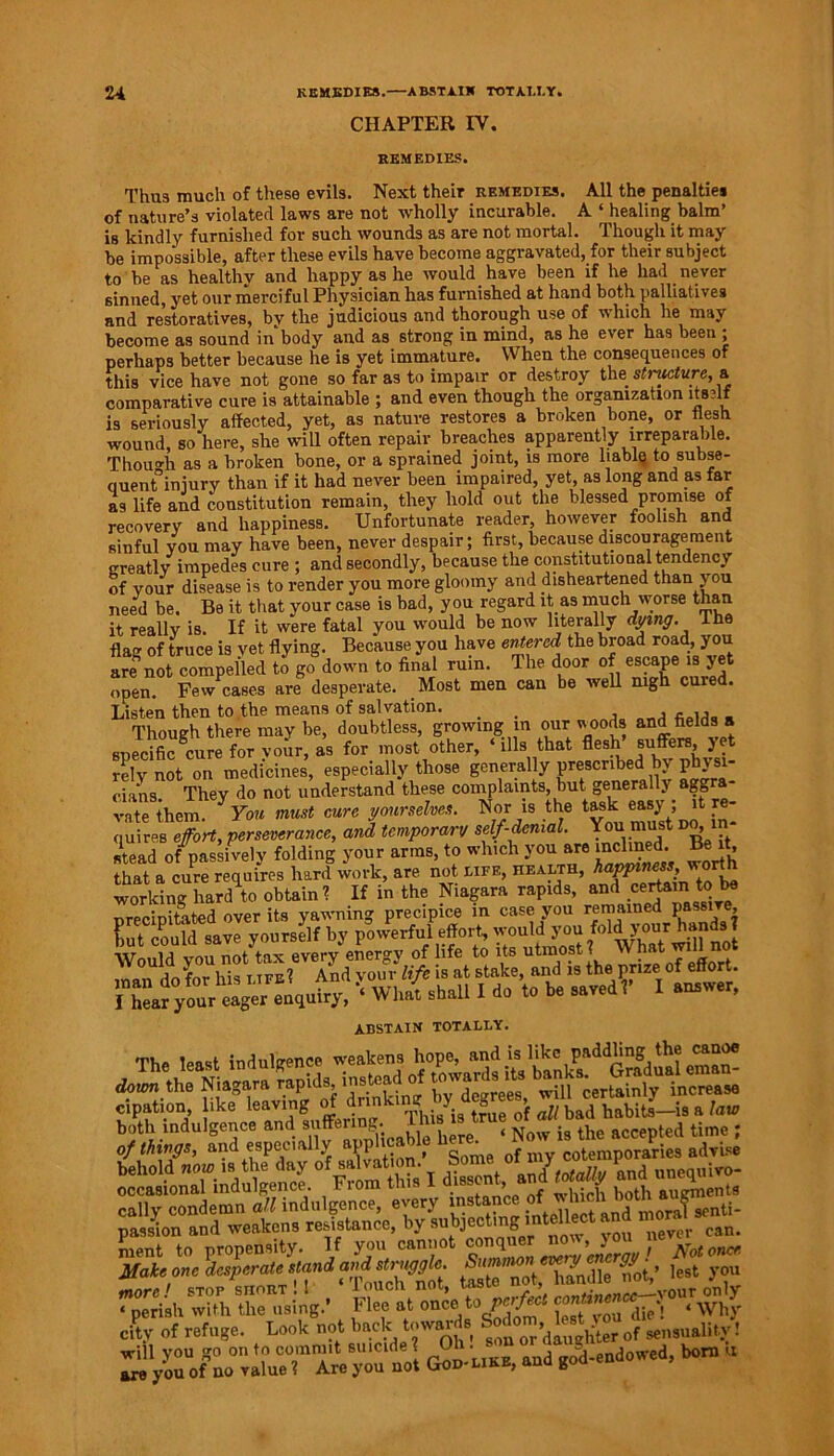 CHAPTER IV. REMEDIES. Thus much of these evils. Next their remedies. All the penalties of nature’s violated laws are not wholly incurable. A ‘ healing balm’ is kindly furnished for such wounds as are not mortal. Though it may be impossible, after these evils have become aggravated, for their subject to be as healthy and happy as he would have been if he had never 6inned, yet our merciful Physician has furnished at hand both palliatives and restoratives, by the judicious and thorough use of winch he may become as sound in body and as strong in mind, as he ever has been ; perhaps better because he is yet immature. When the consequences of this vice have not gone so far as to impair or destroy the stricture, a comparative cure is attainable ; and even though the organization itself is seriously affected, yet, as nature restores a broken bone, or flesh wound, so here, she will often repair breaches apparently irreparable. Though as a broken bone, or a sprained joint, is more liable to subse- quent injury than if it had never been impaired, yet, as long and as far as life and constitution remain, they hold out the blessed promise of recovery and happiness. Unfortunate reader, however foolish and sinful you may have been, never despair; first, because discouragement greatly impedes cure ; and secondly, because the constitutional tendency of your disease is to render you more gloomy and disheartened than you need be. Be it that your case is bad, you regard it as much worse than it really is. If it were fatal you would be now literally dying. I he flag of truce is vet flying. Because you have entered the broad road, you arenot compelled to go down to final ruin. The door of escape is yet open. Few cases are desperate. Most men can be well nigh cured. Listen then to the means of salvation. _ , , ,, _ Though there may be, doubtless, growing in our woods and fields ® specific cure for vour, as for most other, ‘ ills that flesh ®ufferB> ye} rely not on medicines, especially those generally prescribed by physi- cians They do not understand these complaints, but generally agB a rate them. * You must cure yourselves. Nor is the taskeasy ; it re- quires effort, perseverance, and temporary self-denial. You must do stead /passively foldin6 your arms, to whtch you are mclmed. Be^t that a cure requires hard work, are not life, health, working hard to obtain? If in the Niagara rapids, and certain to be precipitated over its yawning precipice in case you remained Pa/ie> ABSTAIN totally. The least indulgence weakens hope, and is like paddling the canoe thf Aia'± rapids, instead of rowans Hs cipation like leaving of both indulgence and suffering. ... < *ue accepted time ; Of MV. and especially aupifcaU. ^pSiesadvi* behold »o» isi the day I diS aud <o(a% and unequivo- occasional indulgence. Fiom tli - ’ f i -.u L0th augments cally condemn ^indulgence, every instance of sfnti. Sou aud weakens resistance, by V». ment to propensity. If you cannot “** Make one desperate stand and struggle. > iest you Ire! stop short !1 /Touch not, teste’^S^vouronly « perish with the using.’ b lee at onceto peifm. die’. ‘ Why city of refuge. Look not back towans s°^ or’d* h^r of sensuality! will you go on to commit suicide ? O • • god-endowed, born u are you of no value ? Are you not God-like, ana goo