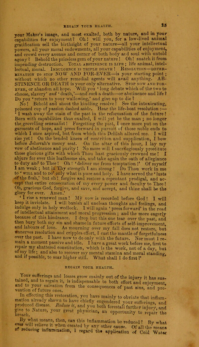 REGAIN TOUR HEALTH. your Maker’s image, and most exalted, both by nature, and in your capabilities for enjoyment? Oh! will you, for a low-lived animal gratification sell the'birthright of your nature—all your intellectual powers, all your moral endowments, all your capabilities of enjoyment, and crowd every avenue and corner of both body and soul with untold agony? Behold the priceless gem of your nature ! Oh! snatch it from impending destruction. Total abstinence is life ; life animal, intel- lectual, moral. Indulgence is triple death ! Resolution—deter- mination to stop NOW AND FOR-EVER—is your starting point ; without which no other remedial agents will avail anything. AB- STINENCE OR DEATH is your only alternative. Stop now and for- ever, or abandon all hope. Will you ‘ long debate which of the two to choose, slavery’ and ‘ death,’—and such a death—or abstinence and life ? Do you ‘return to your wallowing,’ and give up to die? No ! Behold and shout the kindling resolve ! See the intoxicating, poisoned cup of passion dashed aside. Hear the life-boat resolution :— ‘ I wash away the stain of the past in the reformation of the future ! Born with capabilities thus exalted, I will yet be the man ; no longer the grovelling sensualist! Forgetting the past, I once more put on the garments of hope, and press forward in pursuit of those noble ends to which I once aspired, but from which this Delilah allured me. I will rise yet! On the bended knees ' ' ' 1 1' ' * T ’ vow of abstinence and purity! No more will I sacrilegiously prostitute those glorious gifts with which Thou hast graciously crowned me ! I abjure for ever this loathsome sin, and take again the oath of allegiance to duty and to Thee ! Oh ! ‘deliver me from temptation !’ Of myself I am weak ; but in Thy strength I am strong ! Do Thou work in me to ‘ will and to do’ only what is pure and holy. I have served the ‘ lusts of the flesh,’ but oh ! forgive and restore a repentant prodigal, and ac- cept that entire consecration of my every power and faculty to Thee ! On, gracious God, forgive, and save, and accept, and thine shall be the glory for ever. Amen.’ ‘ I rise a renewed man ! My vow is recorded before God! I will keep it inviolate. I will banish all unclean thoughts and feelings, and indulge only in holy wedlock. 1 will again ‘ press forward’ in the road of intellectual attainment and moral progression ; and the more eagerly because of this hindrance. I drop but this one tear over the past, and then bury both my sin and shame in future efforts of self-improvement, and labours of love. As mourning over mv fall does not restore, but unnerves resolution and cripples effort, I cast the mantle of forgetfulness over the past. I have now to do only with the future. Nor must I re- main a moment passive and idle. I have a great work before me, first to repair my shattered constitution, which is the work, not of a day, but of my life; and also to recover mv mental stamina and moral standing, and if possible, to soar higher still. What shall I do first V before Jehovah’s mercy seat. REGAIN YOUR HEALTH.