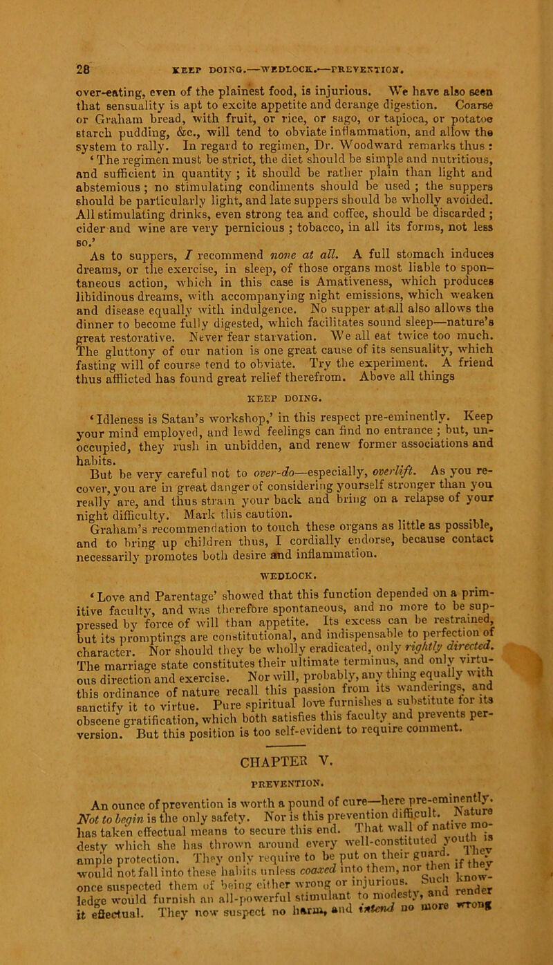 over-eating, even of the plainest food, is injurious. We have also seen that sensuality is apt to excite appetite and derange digestion. Coarse or Graham bread, with fruit, or rice, or sago, or tapioca, or potatoe starch pudding, &c., will tend to obviate inflammation, and allow the system to rally. In regard to regimen, Dr. Woodward remarks thus : ‘ The regimen must be strict, the diet should be simple and nutritious, and sufficient in quantity ; it should be rather plain than light and abstemious ; no stimulating condiments should be used ; the suppers should be particularly light, and late suppers should be -wholly avoided. All stimulating drinks, even strong tea and coffee, should be discarded ; cider and wine are very pernicious ; tobacco, in all its forms, not less so.’ As to suppers, I recommend none at all. A full stomach induces dreams, or the exercise, in sleep, of those organs most liable to spon- taneous action, which in this case is Amativeness, which produces libidinous dreams, with accompanying night emissions, which weaken and disease equally with indulgence. No supper at all also allows the dinner to become fully digested, which facilitates sound sleep—nature’s freat restorative. Never fear starvation. We all eat twice too much. 'he gluttony of our nation i3 one great cause of its sensuality, which fasting will of course tend to obviate. Try the experiment. A friend thus afflicted has found great relief therefrom. Above all things KEEP DOING. ‘ Idleness is Satan’s workshop,’ in this respect pre-eminently. Keep your mind employed, and lewd feelings can find no entrance ; but, un- occupied, they rush in unbidden, and renew former associations and habits. But be very careful not to over-do—especially, overhft. As you re- cover, you are in great danger of considering yourself stronger than you really are, and thus strain your back and bring on a relapse of your night difficulty. Mark this caution. Graham’s recommendation to touch these organs as little as possible, and to bring up children thus, I cordially endorse, because contact necessarily promotes both desire and inflammation. WEDLOCK. ‘Love and Parentage’ showed that this function depended on a prim- itive faculty, and was therefbre spontaneous, and no more to be sup- pressed by force of will than appetite. Its excess can be restrained, but its promptings are constitutional, and indispensable to perfection of character. Nor should they be wholly eradicated, only rightly directed. The marriage state constitutes their ultimate terminus, and only virtu- ous direction and exercise. Nor will, probably, any thing equally with this ordinance of nature recall this passion from its wanderings and sanctify it to virtue. Pure spiritual love furnishes a substitute tor its obscene gratification, which both satisfies this faculty and prevents per- version. But this position is too self-evident to require comment. CHAPTER V. PREVENTION. An ounce of prevention is worth a pound of cure—here pre-eminently. Not to begin is the only safety. Nor is this prevention d‘%ult. Nature has taken effectual means to secure this end. 1 hat wall of nativ desty which she has thrown around every well-constitutedj ample protection. They only require to be put on their guard, would not fall into these habits unless coaxed into them, nor then it tney once suspected them of being either wrong or injurious, ^-u i f ledge would furnish an all-powerful stimulant to modesty, and ren r it effectual. They now suspect no harm, and intend no