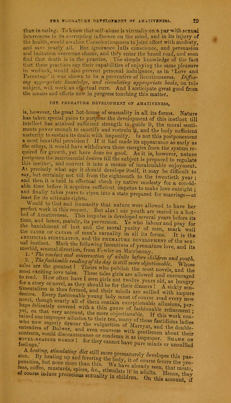 THE PREMATURU DETFLOPilENT OF AM A TIVENE8S. 2D than in eating. To know that self-abuse is virtually on a par with sexual intercourse in its corrupting influence on the mind, and in its injury of the health, would awaken Conscientiousness to joint effort with modesty, and save nearly all. But ignorance lulls conscience, and persuasion and imitation overcome shame, and they enter the broad road, and soon find that death is in the practice. The simple knowledge of the fact that these practices sap their capabilities of enjoying the same pleasure in wedlock, would also prevent personal indulgence, as in ‘Love and Parentage’ it was shown to be a preventive of licentiousness. Diffus- ing appropriate knowledge, and circulating appropriate books, on tnis subject, will work an ef^ctual cure. And I anticipate great good from the means and efforts now in progress touching this matter. THE PREMATURE DEVELOPMENT OF AMATIVENESS, is, however, the great hot-house of sensuality in all its forms. Nature has taken special pain3 to postpone the development of this instinct till intellect has attained sufficient strength to.guide it, the moral senti- ments power enough to sanctify and restrain jt, and the body sufficient maturity to sustain its drain with impunity. Is not this postponement a most beau tiful provision ?_ If it had made its appearance as early as the others, it would have withdrawn those energies from the system re- quiied for growth, yet have done no good. As it is, however, nature postpones the matrimonial desires till the subject is prepared to regulate this instinct, and convert it into a means of incalculable enjoyment. At precisely what age it should develope itself, it may be difficult to say, but certainly not till from the eighteenth to the twentieth year • and then it is held in effectual check by native modesty for a consid- able time before it acquires sufficient impetus to make love outright ■ and finally takes years to ripen into a state prepared for marriage—at least for its ultimate rights. 5 Wouid to God and humanity that nature were allowed to have her perfect work m this respect. But alas ! our youth are reared in a hot- ly d of Amativeness. _ Ihis impulse is developed several years before its time and hence, mainly, its perversion. Ye who labour and pray for the banishment of lust and the moral purity of man, mark well the cause OF causes of man’s carnality in all its forms. It is the ARTIFICIAL STIMULATION, aild the PREMATURE DEVELOPMENT of the 9ex- mnrM1110' ff.'k tke fo]lowinS incentives of premature love and its morbid, sensual direction, from Fowler on Matrimony. 2 rZ conf“rt anJ conversation of adults before children and youth rZvtcr- ?™ taiis sWs dS ‘Mr minds are“m'ed tuh “LSl entendres of BulwerSid event I of Marryat, and the double- contents, would discountenance or condemnTt as fmnion ^ °c°Ut their Sg8rD,S° W°MEN ! f°r th^ —t have pure^S ofSBlfi tM» P«- of coun. induce precocious s’exuoMy in clrSdren!