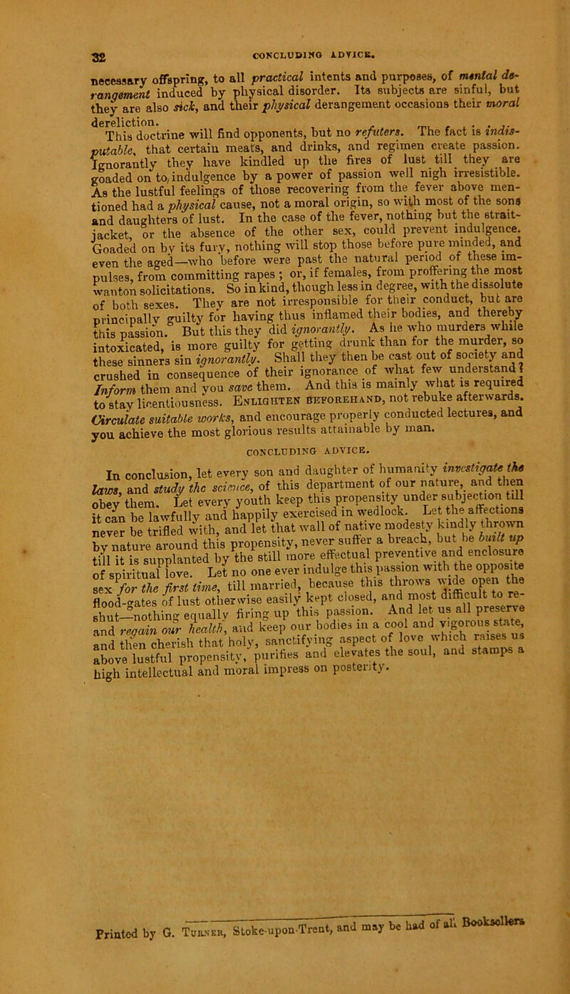 necessary offspring, to all practical intents and purposes, of menial de- rangement induced by physical disorder. Its subjects are sinful, but they are also sick, and their physical derangement occasions their moral dereliction. This doctrine will find opponents, but no refiiters. The fact is indis- putable that certain meats, and drinks, and regimen create passion. Ignorantly they have kindled up the fires of lust till _ they are goaded on to, indulgence by a power of passion well nigh irresistible. As the lustful feelings of those recovering from the fever above men- tioned had a physical cause, not a moral origin, so with most of the sons and daughters of lust. In the case of the fever, nothing but the strait- jacket, or the absence of the other sex, could prevent indulgence. Goaded on by its fury, nothing will stop those before pure minded, and even the aged—who before were past the natural period of these im- pulses, from committing rapes ; or, if females, from proffering the most wanton solicitations. So in kind, though less in degree, with the dissolute of both sexes. They are not irresponsible for then-conduct, but are m-incipallv guilty for having thus inflamed their bodies, and thereby this passion. But this they did ignorantly. As lie who murders while intoxicated, is more guilty for getting drunk than for the rnurdei, so these sinners sin ignorantly. Shall they then be cast out of society and crushed in consequence of their ignorance of wliat few understand ? Inform them and you save them. And this is mainly what is required to stay licentiousness. Enlighten beforehand, not rebuke afterwards. Circulate suitable works, and encourage properly conducted lectures, and you achieve the most glorious results attainable by man. CONCLUDING ADVICE. In conclusion, let every son and daughter of humanity investigate the laws, and study the science, of this department of our nature, and then obey them. Let every youth keep this propensity under subjection till it can be lawfully and happily exercised in wedlock. Let the affections never be trifled with, and let that wall of native modesty kindly thrown bv nature around this propensity, never suffer a breach, but be built up till it is supplanted by the still more effectual preventive and enclosure of spiritual3love. Let no one ever indulge this passion with the opposite Z^rte first time, till married because this t rows wide openi flood-gates of lust otherwise easily kept closed, and most difficult to re- shut—nothing equally firing up this passion. And let us all preserve and regain our health, and keep our bodies in a cool and vigorous sta e and then cherish that holy, sanctifying aspect of love which rhesus above lustful propensity, purifies and elevates the soul, and stamp high intellectual and moral impress on postentj. Printed by G. Turner, Stoke-upon Trent, and may be had of all Booksellers