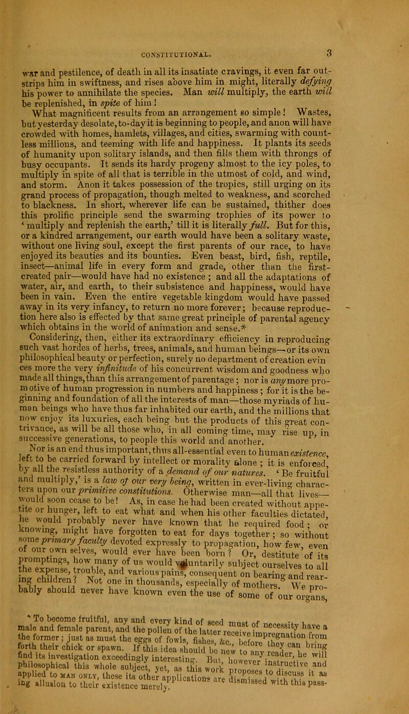 CONSTITUTIONAL. ■war and pestilence, of death in all its insatiate cravings, it even far out- strips him in swiftness, and rises above him in might, literally defying his power to annihilate the species. Man will multiply, the earth will be replenished, in spite of him ! What magnificent results from an arrangement so simple ! Wastes, but yesterday desolate, to-day it is beginning to people, and anon will have crowded with homes, hamlets, villages, and cities, swarming with count- less millions, and teeming with life and happiness. It plants its seeds of humanity upon solitary islands, and then fills them with throngs of busy occupants. It sends its hardy progeny almost to the icy poles, to multiply in spite of all that is terrible in the utmost of cold, and wind, and storm. Anon it takes possession of the tropics, still urging on its grand process of propagation, though melted to weakness, and scorched to blackness. In short, wherever life can be sustained, thither does this prolific principle send the swarming trophies of its power to * multiply and replenish the earth,’ till it is literally full. But for this, or a kindred arrangement, our earth would have been a solitary waste, without one living soul, except the first parents of our race, to have enjoyed its beauties and its bounties. Even beast, bird, fish, reptile, insect—animal life in every form and grade, other than the first- created pair—would have had no existence ; and all the adaptations of water, air, and earth, to their subsistence and happiness, would have been in vain. Even the entire vegetable kingdom would have passed away in its very infancy, to return no more forever; because reproduc- tion here also is effected by that same great principle of parental agency which obtains in the world of animation and sense.* Considering, then, either its extraordinary efficiency in reproducing such vast hordes of herbs, trees, animals, and human beings—or its own philosophical beauty or perfection, surely no department of creation evin ces more the very infinitude of his concurrent wisdom and goodness who made all things, than this arrangement of parentage; nor is any more pro- motive of human progression in numbers and happiness; for it is the be- ginning and foundation of all the interests of man—those myriads of hu- man beings who have thus far inhabited our earth, and the millions that now enjoy its luxuries, each being but the products of this great con- trivance, as will be all those who, in all coming time, may rise up in successive generations, to people this world and another. ’ 1 if an en.d t'h„us important, thus all-essential even to human existence, left to be carried forward by intellect or morality alone ; it is enforced, all the resistless authority of a demand of our natures. ‘ Be fruitful and multiply,’ is a law of our very beina. written in evpv-livino- icg allusion to their existence merely.