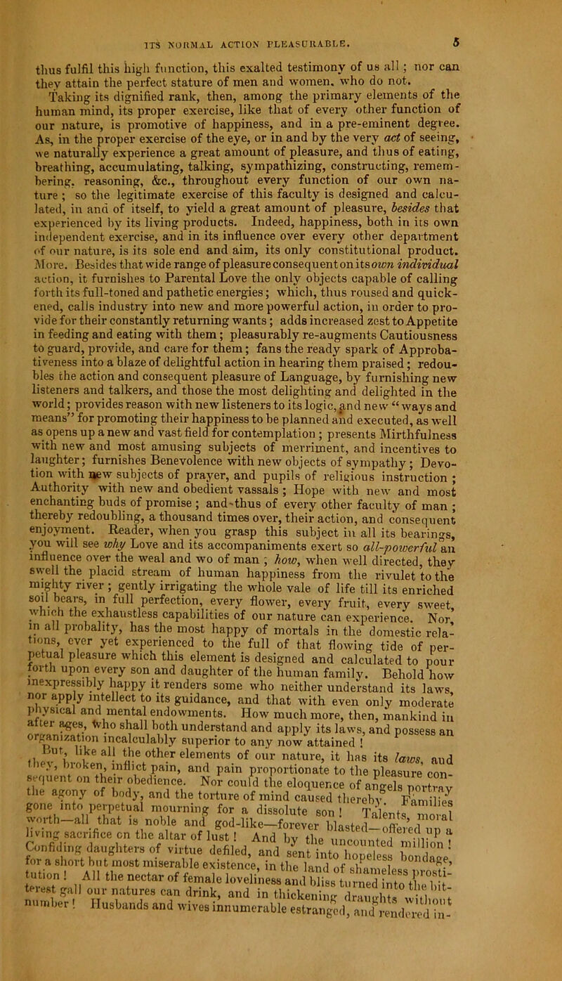 ITS NORMAL ACTION PLEASURABLE. thus fulfil this high function, this exalted testimony of us all; nor can they attain the perfect stature of men and women, who do not. Taking its dignified rank, then, among the primary elements of the human mind, its proper exercise, like that of every other function of our nature, is promotive of happiness, and in a pre-eminent degvee. As, in the proper exercise of the eye, or in and by the very act of seeing, we naturally experience a great amount of pleasure, and thus of eating, breathing, accumulating, talking, sympathizing, constructing, remem- bering. reasoning, &c., throughout every function of our own na- ture ; so the legitimate exercise of this faculty is designed and calcu- lated, in and of itself, to yield a great amount of pleasure, besides that experienced by its living products. Indeed, happiness, both in its own independent exercise, and in its influence over every other department of our nature, is its sole end and aim, its only constitutional product. More. Besides that wide range of pleasure consequentonitsoicrc individual action, it furnishes to Parental Love the only objects capable of calling forth its full-toned and pathetic energies; which, thus roused and quick- ened, calls industry into new and more powerful action, in order to pro- vide for their constantly returning wants; adds increased zest to Appetite in feeding and eating with them; pleasurably re-augments Cautiousness to guard, provide, and care for them; fans the ready spark of Approba- tiveness into a blaze of delightful action in hearing them praised; redou- bles the action and consequent pleasure of Language, by furnishing new listeners and talkers, and those the most delighting and delighted in the world; provides reason with new listeners to its logic, and new “ ways and means” for promoting their happiness to be planned and executed, as well as opens up a new and vast field for contemplation ; presents Mirthfulness with new and most amusing subjects of merriment, and incentives to laughter; furnishes Benevolence with new objects of sympathy ; Devo- tion with new subjects of prayer, and pupils of religious instruction ; Authority with new and obedient vassals ; Hope with new and most enchanting buds of promise ; and-thus of every other faculty of man ; thereby redoubling, a thousand times over, their action, and consequent enjoyment. Reader, when you grasp this subject in all its bearings, you will see why Love and its accompaniments exert so all-powerful an influence over the weal and wo of man , how, when well directed, they svyeli the placid stream of human happiness from the rivulet to the mighty river ; gently irrigating the whole vale of life till its enriched soil bears, in full perfection, every flower, every fruit, every sweet which the exhaustless capabilities of our nature can experience. Nor’ in all probality, has the most happy of mortals in the domestic rela- tions, ever yet experienced to the full of that flowing tide of per- petual pleasure which this element is designed and calculated to pour forth upon every son and daughter of the human family. Behold how inexpressibly happy it renders some who neither understand its laws nor apply intellect to its guidance, and that with even only moderate physical and mental endowments. How much more, then, mankind in alter ages, Who shall both understand and apply its laws, and possess an organization incalculably superior to any now attained ! llkeal! the other elements of our nature, it has its laws and ’ J’ ).loke.n,’ 1.nfll,ct Pa”1, anfl pain proportionate to the pleasure con- tbi rr1 011 tfle,lr bedler1lce- Nor could the eloquence of angels portray the a^ony of body, and the torture of mind caused thereby Families gone into perpetual mourning for a dissolute son ! Talentsm .al worth—all that is noble and god-like—forever hWe,l n- ’ i living sacrifice on the altar of lust! > fornafi8hmttmghter°-f Vhn‘e and Sent into b™eless bondage' roi a short but most miserable existence in the ior,,i +• v! 7 umiHrw> tut™. AH til. nectar of female loveHneM^andblisftimieTIn^^ terest gall our natures can drink, and in thiokeS Wl*1 number! Husbands and wives innumerable estranged, and Lndcr'ed in-