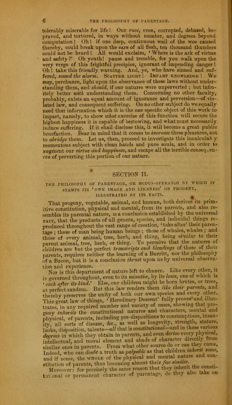 tolerably miserable for life! Our race, even, corrupted, debased, be- praved, and tortured, in ways without number, and degrees beyond computation! Oh! if one deep, continuous wail of the woe caused thereby, could break upon the ears of all flesh, ten thousand thunders could not be heard ! All would exclaim, ‘ Where is the ark of virtue and safety V Oh youth! pause and tremble, for you walk upon the very verge of this frightful precipice, ignorant of impending danger! Oh ! take this friendly warning. And, ye, who have sinned and suf- fered, sound the alarm. Scatter light ! Impart knowledge ! We may, perchance, light upon the observance of these laws without under- standing them, and should, if our natures were unperverted ; but infin- itely better with understanding them. Concerning no other faculty, probably, exists an equal amount of ignorance and perversion—of vio- lated law, and consequent suffering. On no other subject do we equally need that information which it is the one specific object of this work to impart, namely, to show what exercise of this functiou will secure the highest happiness it is capable of bestowing, and what must necessarily induce suffering. If it shall disclose this, it will become a great public benefaction. Bear in mind that it comes to increase these pleasures, not to abridge them. Let us, then, proceed to investigate this incalculab y momentous subject with clean hands and pure souls, and in order to augment our virtue and happiness, and escape all the terrible consequen- ces of perverting this portion of our nature. SECTION II. THE PHILOSOPHY OF PARENTAGE, OR MODUS-OPERANDI TiY WHICH IT STAMPS ITS ‘OWN IMAGE AND LIKENESS’ ON PROGENY, ILLUSTRATED BY ITS FACTS. That progeny, vegetable, animal, and human, both derives its prim- itive constitution, physical and mental, from its parents, and also re- sembles its parental nature, is a conclusion established by the universal fact, that the products of all genera, species, and individul things re- produced throughout the vast range of creation, ‘ take after’ their paren- tage ; those of man being human beings ; those of whales, whales ; and those of every animal, tree, herb, and thing,, being similar to their parent animal, tree, herb, or thing. To perceive that the natuies of children are but the perfect transcripts and blendings of those of their parents, requires neither the learning of a Burritt, nor the philosophy of a Bacon, but it is a conclusion thrust upon us by universal observa- tion and experience. „ _.. .. Nor is this department of nature left to chance. Like every other, it is governed throughout, even to its minutice, by its laws, one of which is ‘ each after its kind: Else, our children might be born brutes, or trees, at perfect random. But this law renders them like their parents, and thereby preserves the unity of both our own species and every other. This great law of things, ‘ Hereditary Descent’ fully proves and illus- trates, in any required number and variety of cases, showing that pro- geny inherits the constitutional natures and characters, mental and physical, of parents, including pre-dispositions to consumptions insan - ity, all sorts of disease, &c., as well as longevity, strength, stature, looks, disposition, talents—all that is constitutional— and in those various degrees in which they obtain in parents, and even denve every physical, intellectual, and moral element and shade of character dircctl.v rom similar ones in parents. From what other source do or can they come, Indeed, who can doubt a truth as palpable as that cln dren and if some, the whole of the physical and mental natuie an con- stitution of parents, thus becoming almost their fac smiles. Moreover: for precisely the same reason that they inherit the consti- tutional or permanent character of parentage, do they also take on