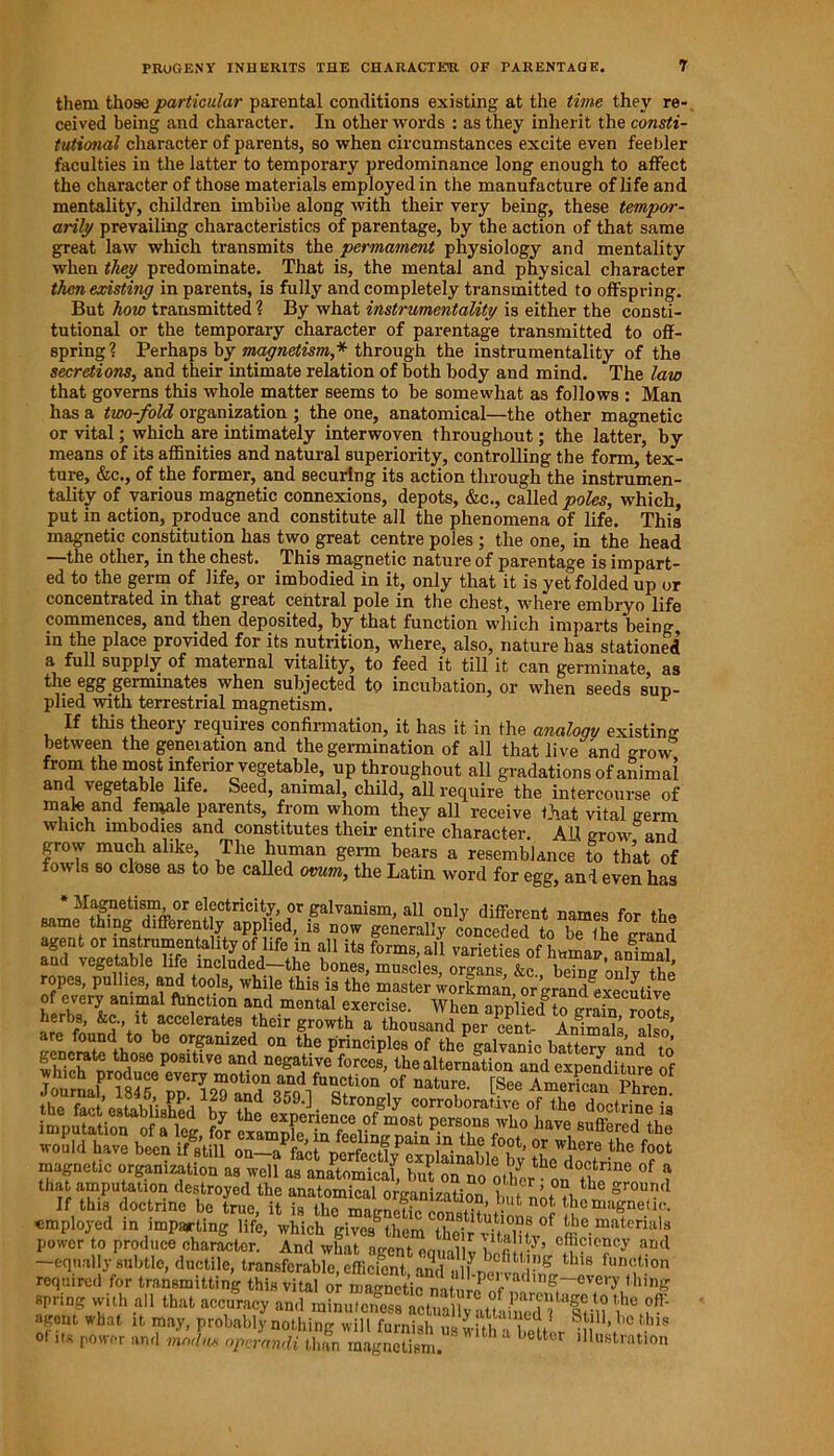 them those particular parental conditions existing at the time they re- ceived being and character. In other words : as they inherit the consti- tutional character of parents, so when circumstances excite even feebler faculties in the latter to temporary predominance long enough to affect the character of those materials employed in the manufacture of life and mentality, children imbibe along with their very being, these tempor- arily prevailing characteristics of parentage, by the action of that same great law which transmits the permament physiology and mentality when they predominate. That is, the mental and physical character then existing in parents, is fully and completely transmitted to offspring. But how transmitted ? By what instrumentality is either the consti- tutional or the temporary character of parentage transmitted to off- spring? Perhaps by magnetism,* through the instrumentality of the secretions, and their intimate relation of both body and mind. The law that governs this whole matter seems to be somewhat as follows : Man has a two-fold organization ; the one, anatomical—the other magnetic or vital; which are intimately interwoven throughout; the latter, by means of its affinities and natural superiority, controlling the form, tex- ture, &c., of the former, and securing its action through the instrumen- tality of various magnetic connexions, depots, &c., called poles, which, put in action, produce and constitute all the phenomena of life. This magnetic constitution has two great centre poles ; the one, in the head —the other, in the chest. This magnetic nature of parentage is impart- ed to the germ of life, or imbodied in it, only that it is yet folded up or concentrated in that great central pole in the chest, where embryo life commences, and then deposited, by that function which imparts being, in the place provided for its nutrition, where, also, nature has stationed a full supply of maternal vitality, to feed it till it can germinate, as the egg geiminates when subjected to incubation, or when seeds sup- plied with terrestrial magnetism. * If this theory requires confirmation, it has it in the analoqv existing between the generation and the germination of all that live and -row from the most inferior vegetable, up throughout all gradations of animal and vegetable life. Seed, animal, child, all require the intercourse of male and female parents, from whom they all receive that vital germ which imbodies and constitutes their entire character. AH grow and grow much alike, The human germ bears a resemblance to that of fowls so close as to be called ovum, the Latin word for egg, and even has * Magnetism or electricity, or galvanism, all only different names for the same thing differently applied, is now generally conceded to be the -rand agent or instrumentality of life in all its forms all „n ine ? , “j «*»<?»>” I* y s tearsi ropes, gullies, and tools, while this is the master ^rkman, or grand executive of every ammai function and mental exercise. When applied to grain roots herbs, &c it accelerates their growth a thousand per cent- Animals also are found to be organized on the principles of the galvanic batterv and to whiclTnrnd086 P°Sltlve an.d neSative forces, the alternation and expenditure of If this doctrine he true, it is the mac-netip pn,w°'?:’*•°t' <■'hc magnetic. employed in imparting life, which gives6them their vStv^ £e.material“ power to produce character. And what n-pni n , a .y, efficiency and —equally subtle, ductile, transferable, efficient andulfnw^r 8 ^ ,un(ltion required for transmitting this vital or ZS f ling spring with all that accuracy and minuteness actiSwiSSl i * f' agent what it may, probably nothing will furnish ulluh JT7* 1,c ,hls ot its power and modus operandi than magnetism.  h a bettor lustration